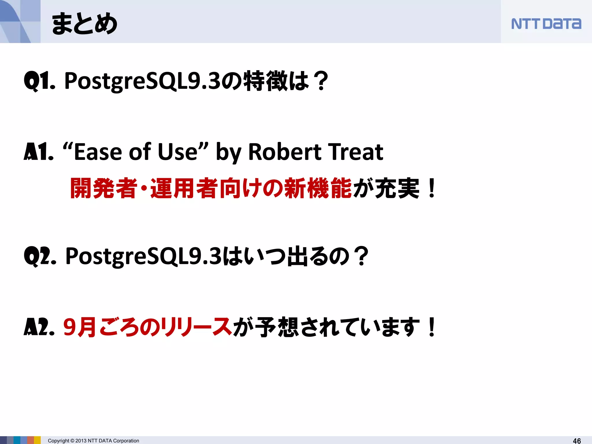 46Copyright © 2013 NTT DATA Corporation
まとめ
Q1. PostgreSQL9.3の特徴は？
A1. “Ease of Use” by Robert Treat
開発者・運用者向けの新機能が充実！
Q2. PostgreSQL9.3はいつ出るの？
A2. 9月ごろのリリースが予想されています！
 