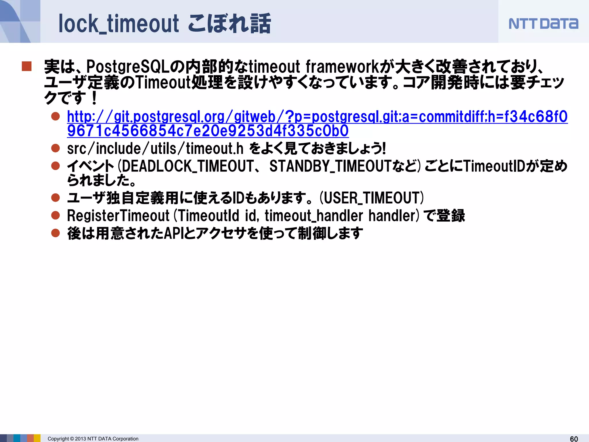 60Copyright © 2013 NTT DATA Corporation
lock_timeout こぼれ話
 実は、PostgreSQLの内部的なtimeout frameworkが大きく改善されており、
ユーザ定義のTimeout処理を設けやすくなっています。コア開発時には要チェッ
クです！
 http://git.postgresql.org/gitweb/?p=postgresql.git;a=commitdiff;h=f34c68f0
9671c4566854c7e20e9253d4f335c0b0
 src/include/utils/timeout.h をよく見ておきましょう!
 イベント(DEADLOCK_TIMEOUT、 STANDBY_TIMEOUTなど)ごとにTimeoutIDが定め
られました。
 ユーザ独自定義用に使えるIDもあります。(USER_TIMEOUT)
 RegisterTimeout(TimeoutId id, timeout_handler handler)で登録
 後は用意されたAPIとアクセサを使って制御します
 