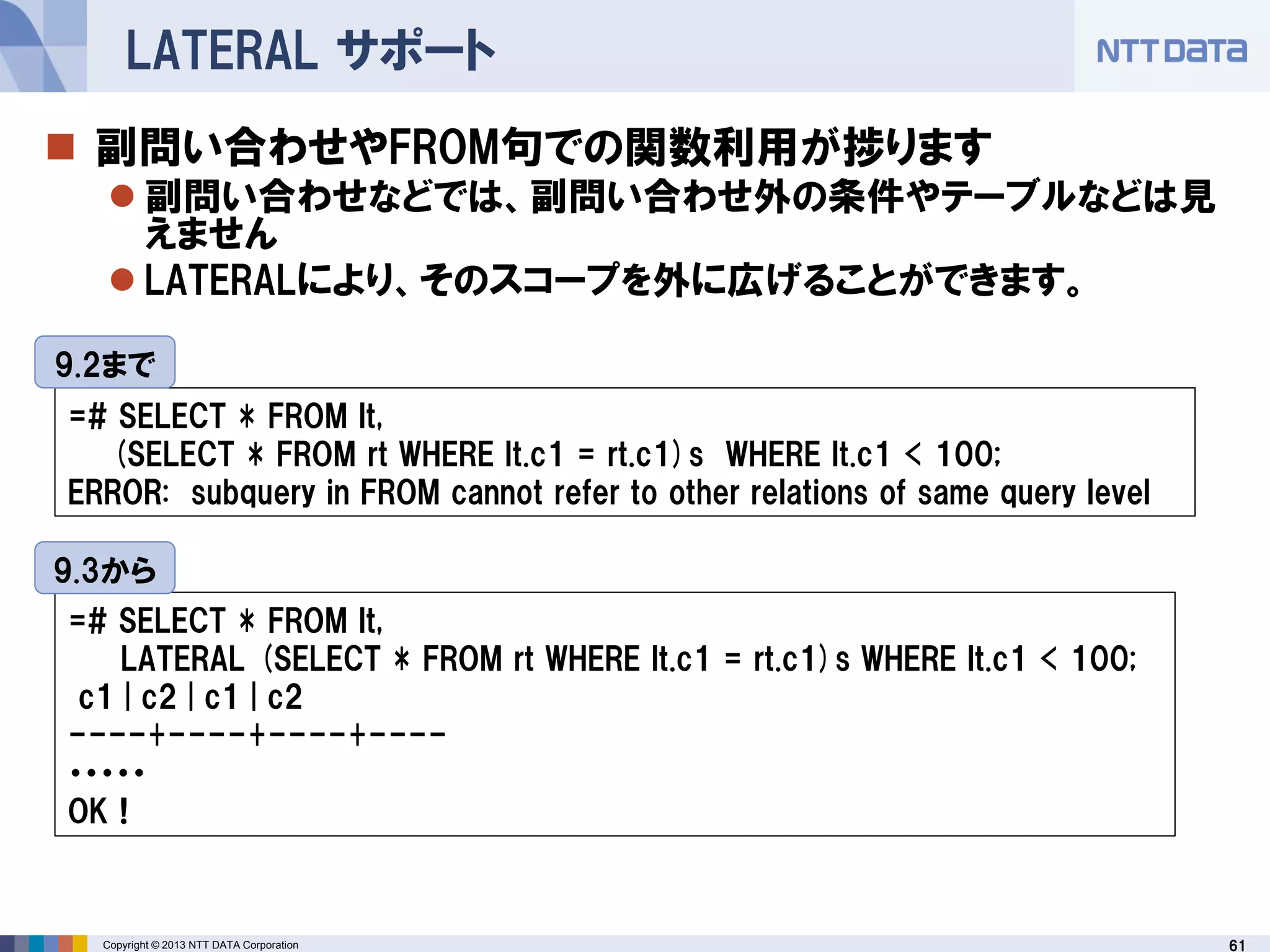 61Copyright © 2013 NTT DATA Corporation
LATERAL サポート
 副問い合わせやFROM句での関数利用が捗ります
 副問い合わせなどでは、副問い合わせ外の条件やテーブルなどは見
えません
 LATERALにより、そのスコープを外に広げることができます。
=# SELECT * FROM lt,
(SELECT * FROM rt WHERE lt.c1 = rt.c1)s WHERE lt.c1 < 100;
ERROR: subquery in FROM cannot refer to other relations of same query level
=# SELECT * FROM lt,
LATERAL (SELECT * FROM rt WHERE lt.c1 = rt.c1)s WHERE lt.c1 < 100;
c1 | c2 | c1 | c2
----+----+----+----
・・・・・
OK！
9.2まで
9.3から
 