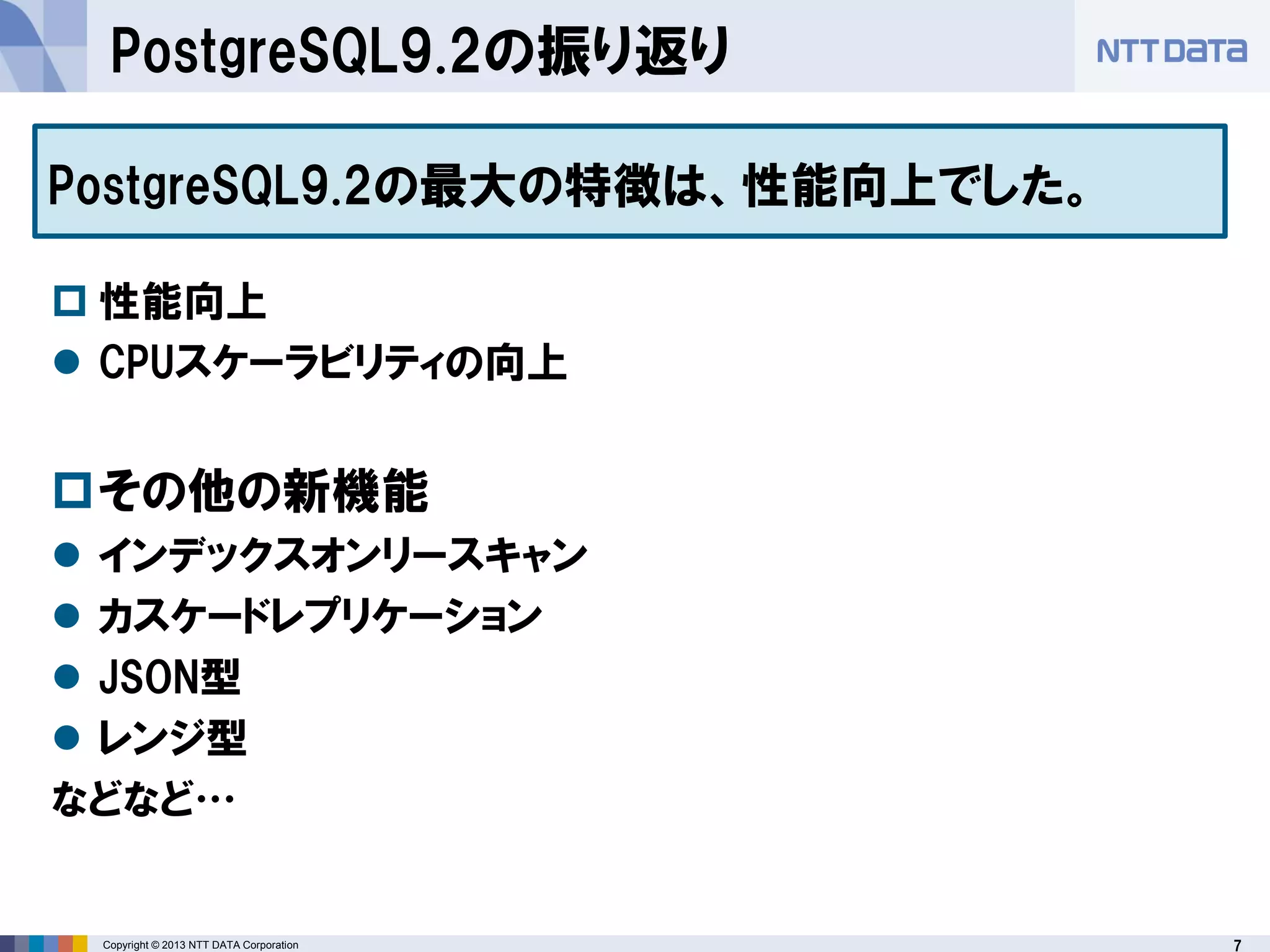 7Copyright © 2013 NTT DATA Corporation
PostgreSQL9.2の振り返り
 性能向上
 CPUスケーラビリティの向上
その他の新機能
 インデックスオンリースキャン
 カスケードレプリケーション
 JSON型
 レンジ型
などなど…
PostgreSQL9.2の最大の特徴は、性能向上でした。
 