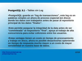 PostgreSQL 9.1 – Tablas sin Log

       ●PostgreSQL guarda un “log de transacciones”, este log es en
       palabras simples un ahora de proceso especial (en disco)
       donde los datos son trabajados antes de pasar al repositorio
       principal de los datos “finales”.

       ●Esto permite asegurar la integridad de la data antes de ser
       “commiteada” al respositorio “final”, apoya al trabajo de alta
       concurrencia para evitar coliciones entre los usuarios.

       ●Estas ventajas tienen un costo en tiempo de procesamiento
       y trabajo en disco, ahora es posible desactivarlas opteniendo
       un tiempo de respuesta mucho mayor a un costo de mayor
       sensibilidad en nuestra base de datos.

http://www.postgresql.org                                               12/19
pe@postgresql.org
 