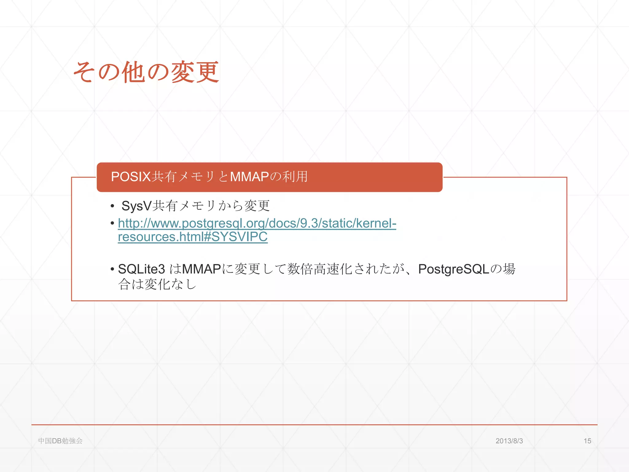 その他の変更
• SysV共有メモリから変更
• http://www.postgresql.org/docs/9.3/static/kernel-
resources.html#SYSVIPC
• SQLite3 はMMAPに変更して数倍高速化されたが、PostgreSQLの場
合は変化なし
POSIX共有メモリとMMAPの利用
2013/8/3中国DB勉強会 15
 