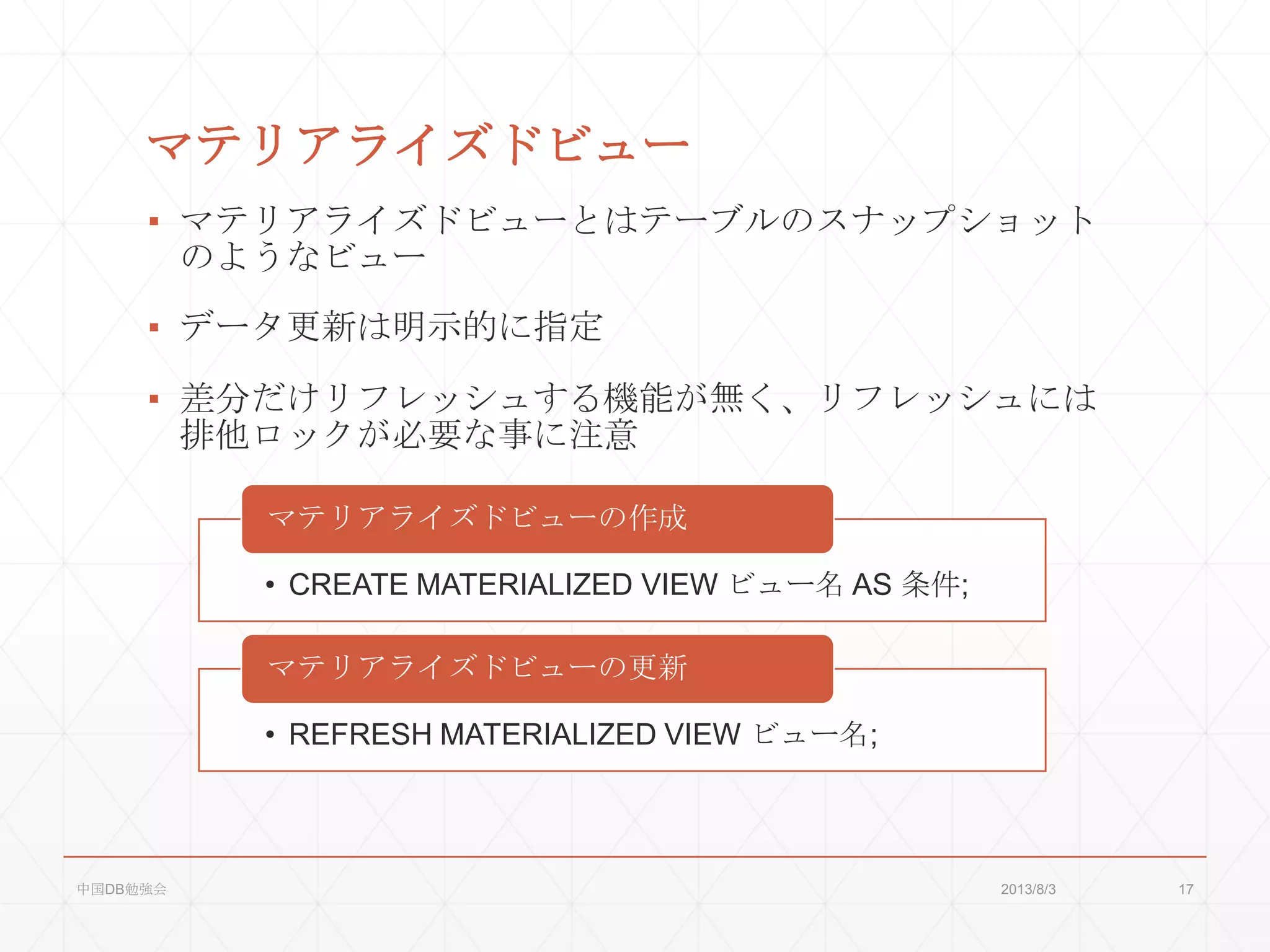 マテリアライズドビュー
▪ マテリアライズドビューとはテーブルのスナップショット
のようなビュー
▪ データ更新は明示的に指定
▪ 差分だけリフレッシュする機能が無く、リフレッシュには
排他ロックが必要な事に注意
• CREATE MATERIALIZED VIEW ビュー名 AS 条件;
マテリアライズドビューの作成
• REFRESH MATERIALIZED VIEW ビュー名;
マテリアライズドビューの更新
2013/8/3中国DB勉強会 17
 