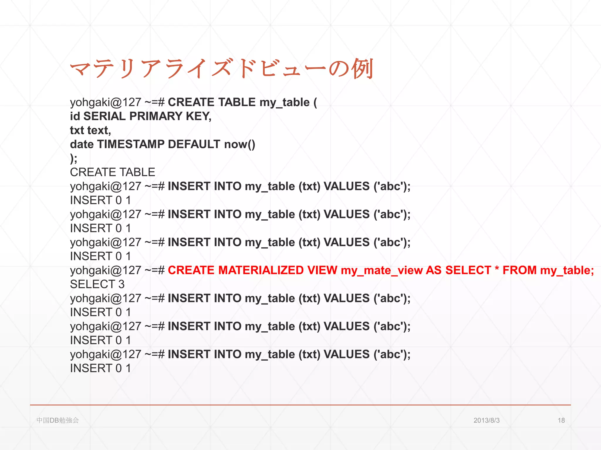 マテリアライズドビューの例
yohgaki@127 ~=# CREATE TABLE my_table (
id SERIAL PRIMARY KEY,
txt text,
date TIMESTAMP DEFAULT now()
);
CREATE TABLE
yohgaki@127 ~=# INSERT INTO my_table (txt) VALUES ('abc');
INSERT 0 1
yohgaki@127 ~=# INSERT INTO my_table (txt) VALUES ('abc');
INSERT 0 1
yohgaki@127 ~=# INSERT INTO my_table (txt) VALUES ('abc');
INSERT 0 1
yohgaki@127 ~=# CREATE MATERIALIZED VIEW my_mate_view AS SELECT * FROM my_table;
SELECT 3
yohgaki@127 ~=# INSERT INTO my_table (txt) VALUES ('abc');
INSERT 0 1
yohgaki@127 ~=# INSERT INTO my_table (txt) VALUES ('abc');
INSERT 0 1
yohgaki@127 ~=# INSERT INTO my_table (txt) VALUES ('abc');
INSERT 0 1
2013/8/3中国DB勉強会 18
 