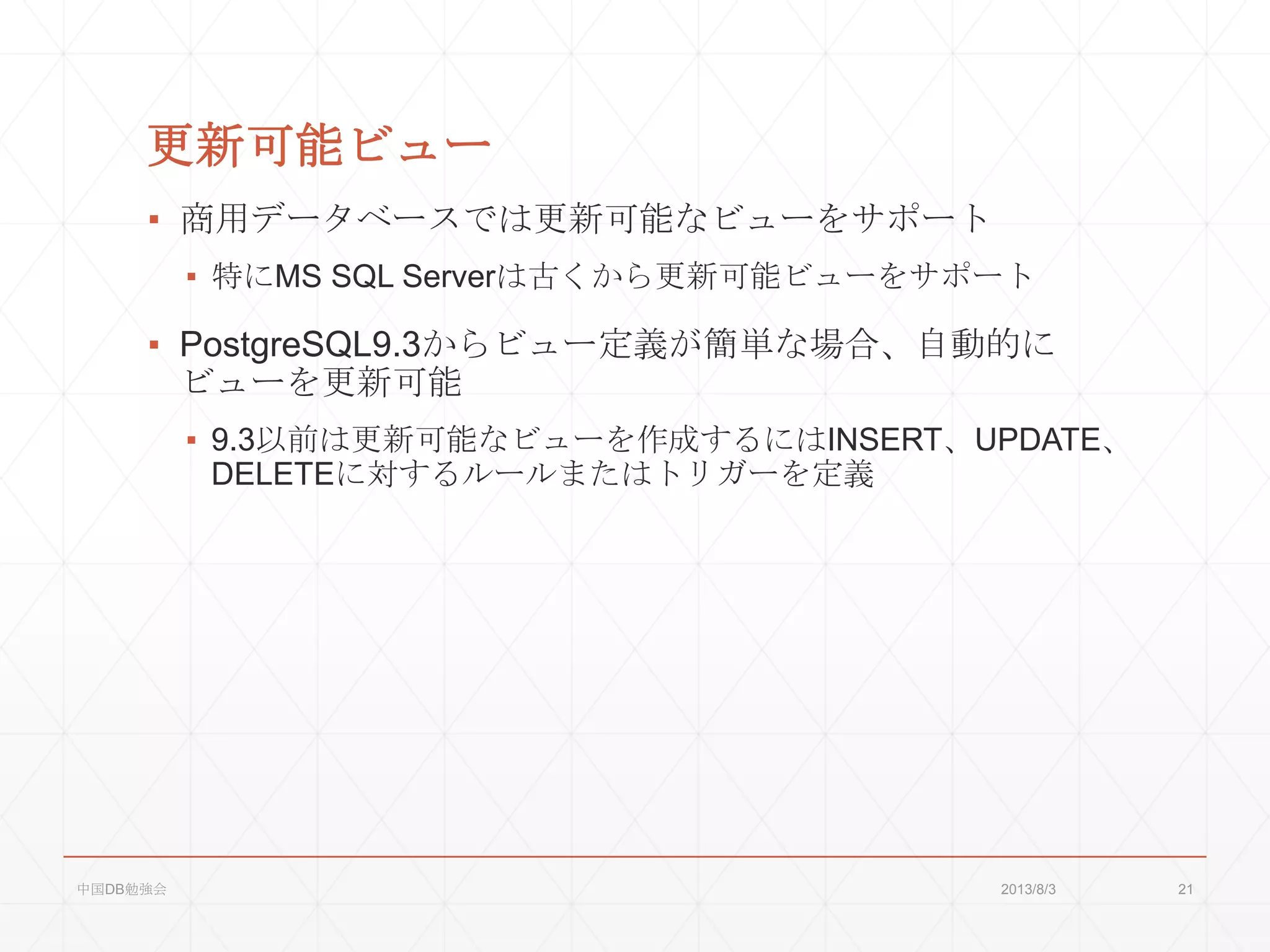 更新可能ビュー
▪ 商用データベースでは更新可能なビューをサポート
▪ 特にMS SQL Serverは古くから更新可能ビューをサポート
▪ PostgreSQL9.3からビュー定義が簡単な場合、自動的に
ビューを更新可能
▪ 9.3以前は更新可能なビューを作成するにはINSERT、UPDATE、
DELETEに対するルールまたはトリガーを定義
2013/8/3中国DB勉強会 21
 