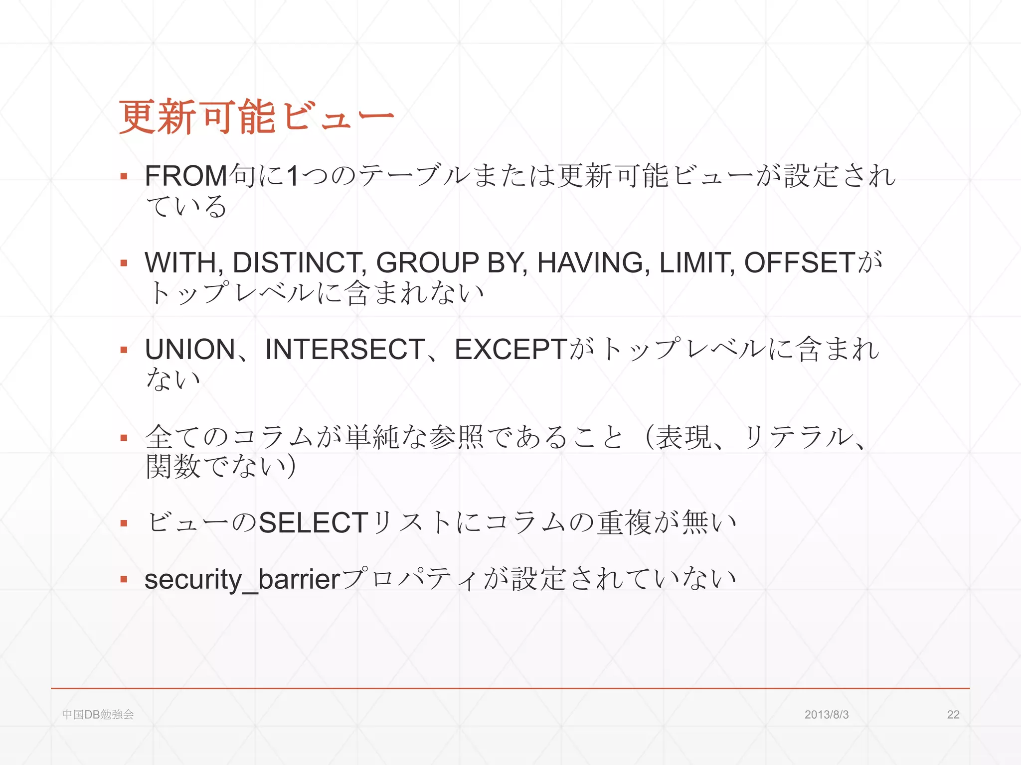 更新可能ビュー
▪ FROM句に1つのテーブルまたは更新可能ビューが設定され
ている
▪ WITH, DISTINCT, GROUP BY, HAVING, LIMIT, OFFSETが
トップレベルに含まれない
▪ UNION、INTERSECT、EXCEPTがトップレベルに含まれ
ない
▪ 全てのコラムが単純な参照であること（表現、リテラル、
関数でない）
▪ ビューのSELECTリストにコラムの重複が無い
▪ security_barrierプロパティが設定されていない
2013/8/3中国DB勉強会 22
 