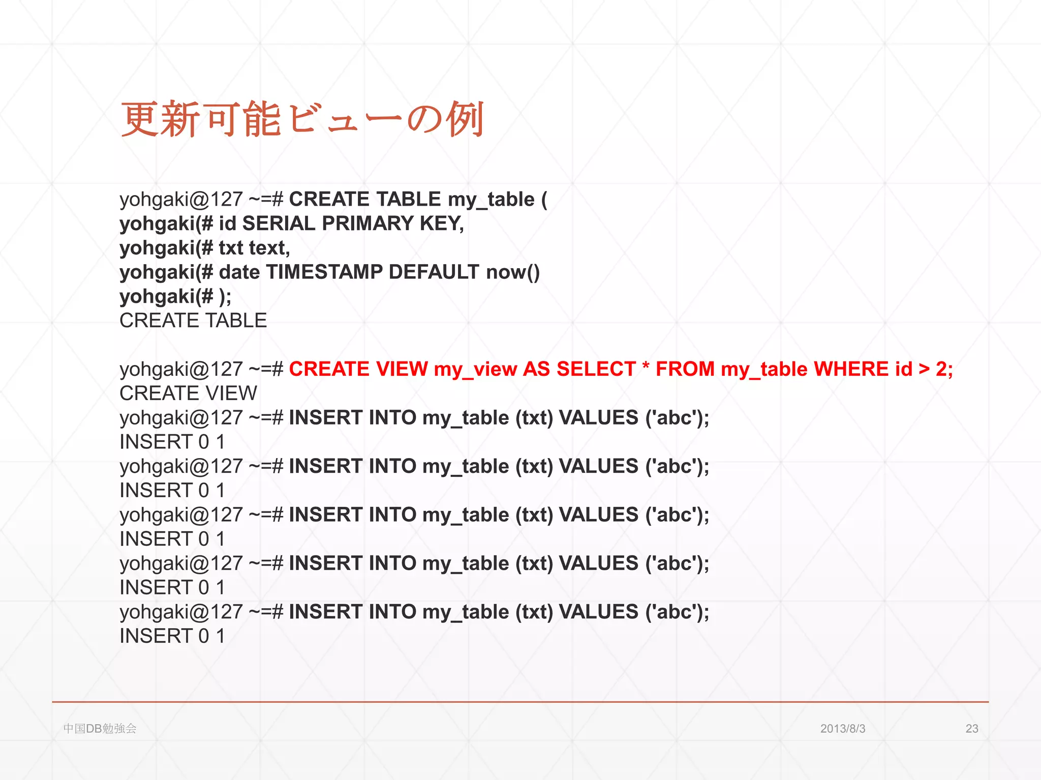 更新可能ビューの例
yohgaki@127 ~=# CREATE TABLE my_table (
yohgaki(# id SERIAL PRIMARY KEY,
yohgaki(# txt text,
yohgaki(# date TIMESTAMP DEFAULT now()
yohgaki(# );
CREATE TABLE
yohgaki@127 ~=# CREATE VIEW my_view AS SELECT * FROM my_table WHERE id > 2;
CREATE VIEW
yohgaki@127 ~=# INSERT INTO my_table (txt) VALUES ('abc');
INSERT 0 1
yohgaki@127 ~=# INSERT INTO my_table (txt) VALUES ('abc');
INSERT 0 1
yohgaki@127 ~=# INSERT INTO my_table (txt) VALUES ('abc');
INSERT 0 1
yohgaki@127 ~=# INSERT INTO my_table (txt) VALUES ('abc');
INSERT 0 1
yohgaki@127 ~=# INSERT INTO my_table (txt) VALUES ('abc');
INSERT 0 1
2013/8/3中国DB勉強会 23
 