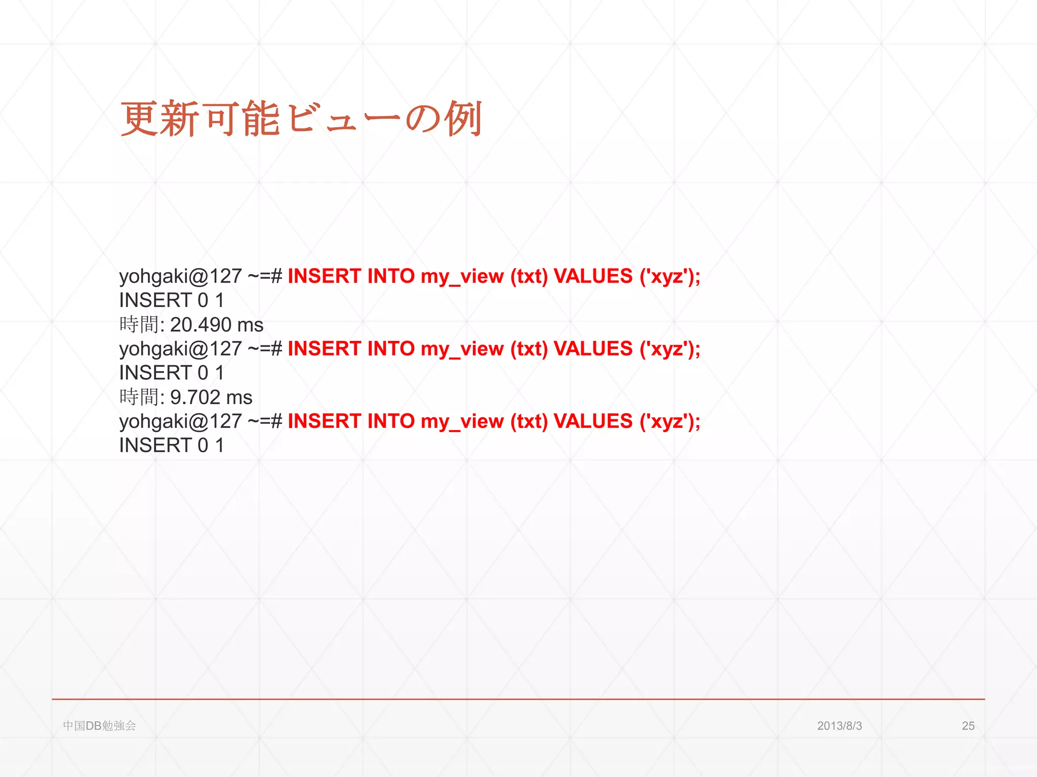 更新可能ビューの例
yohgaki@127 ~=# INSERT INTO my_view (txt) VALUES ('xyz');
INSERT 0 1
時間: 20.490 ms
yohgaki@127 ~=# INSERT INTO my_view (txt) VALUES ('xyz');
INSERT 0 1
時間: 9.702 ms
yohgaki@127 ~=# INSERT INTO my_view (txt) VALUES ('xyz');
INSERT 0 1
2013/8/3中国DB勉強会 25
 