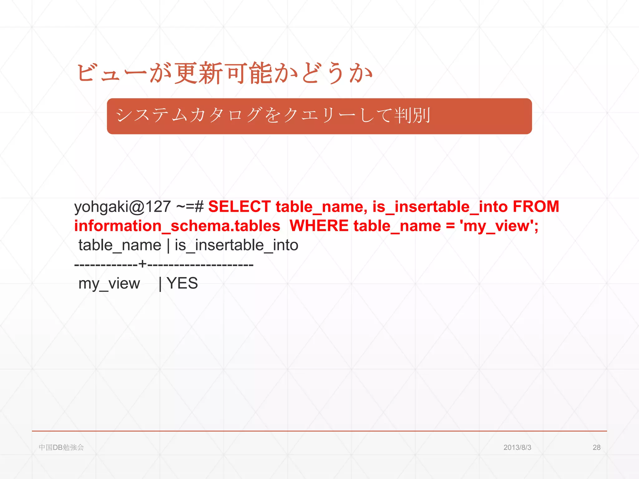 ビューが更新可能かどうか
システムカタログをクエリーして判別
yohgaki@127 ~=# SELECT table_name, is_insertable_into FROM
information_schema.tables WHERE table_name = 'my_view';
table_name | is_insertable_into
------------+--------------------
my_view | YES
2013/8/3中国DB勉強会 28
 