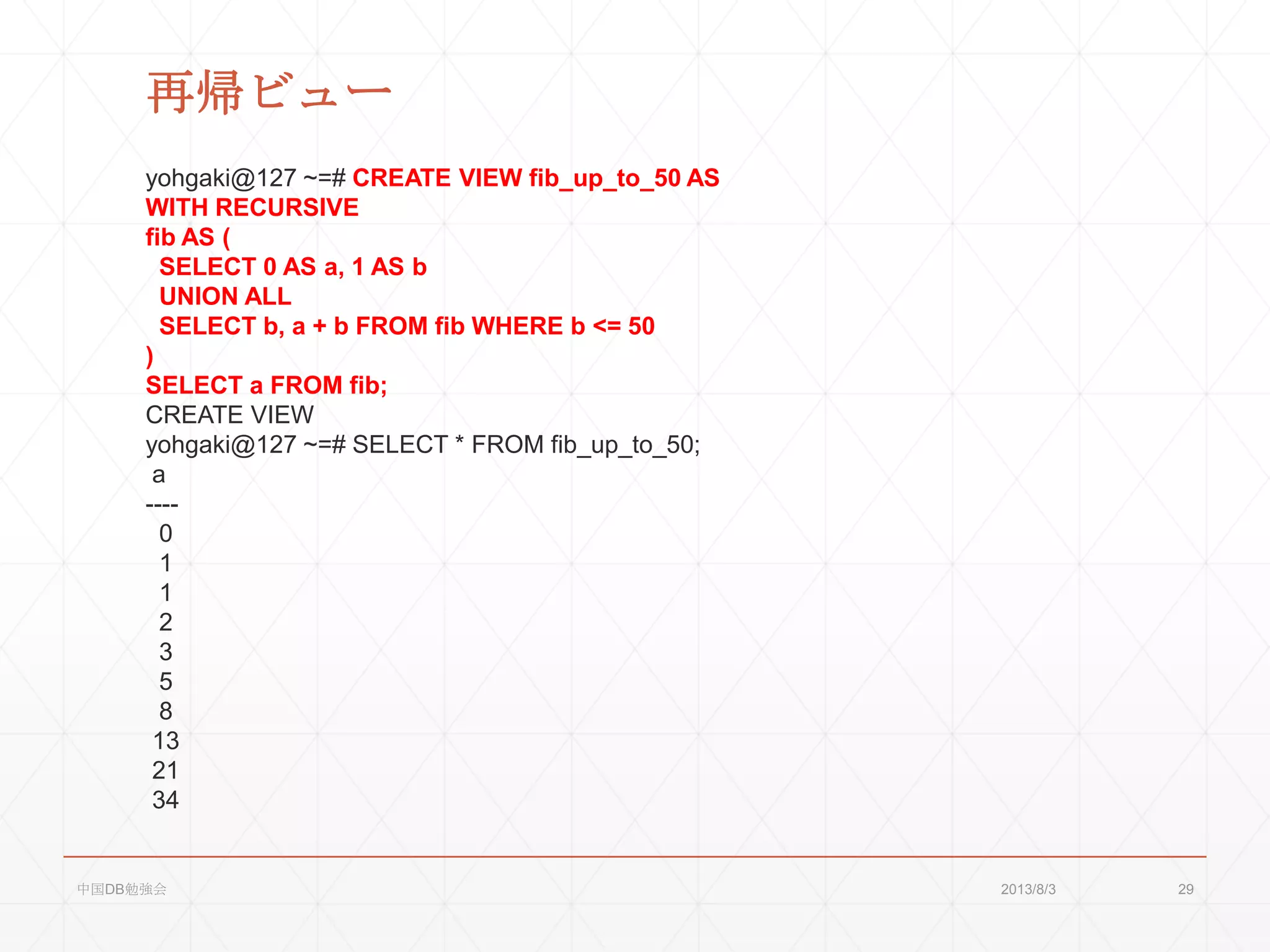 再帰ビュー
yohgaki@127 ~=# CREATE VIEW fib_up_to_50 AS
WITH RECURSIVE
fib AS (
SELECT 0 AS a, 1 AS b
UNION ALL
SELECT b, a + b FROM fib WHERE b <= 50
)
SELECT a FROM fib;
CREATE VIEW
yohgaki@127 ~=# SELECT * FROM fib_up_to_50;
a
----
0
1
1
2
3
5
8
13
21
34
2013/8/3中国DB勉強会 29
 