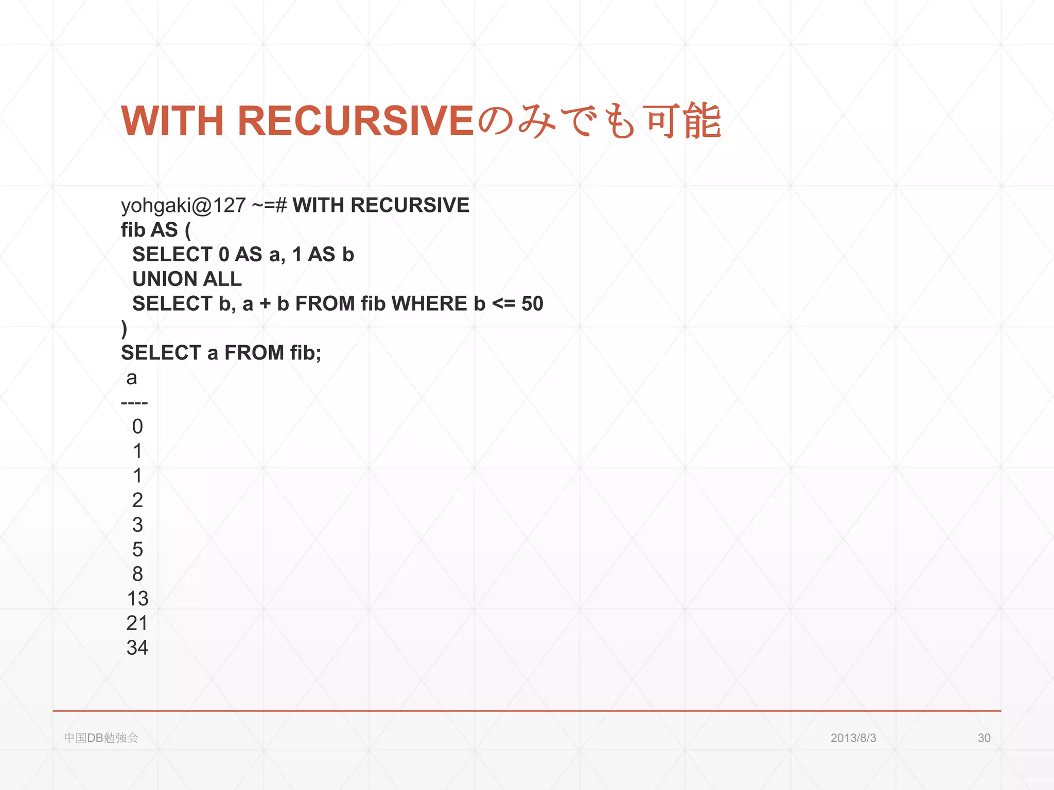 WITH RECURSIVEのみでも可能
yohgaki@127 ~=# WITH RECURSIVE
fib AS (
SELECT 0 AS a, 1 AS b
UNION ALL
SELECT b, a + b FROM fib WHERE b <= 50
)
SELECT a FROM fib;
a
----
0
1
1
2
3
5
8
13
21
34
2013/8/3中国DB勉強会 30
 