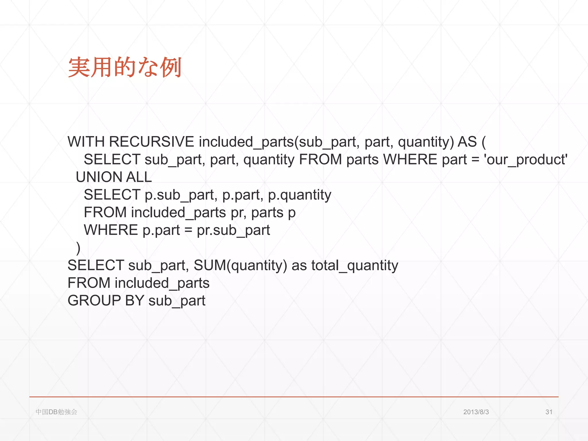 実用的な例
WITH RECURSIVE included_parts(sub_part, part, quantity) AS (
SELECT sub_part, part, quantity FROM parts WHERE part = 'our_product'
UNION ALL
SELECT p.sub_part, p.part, p.quantity
FROM included_parts pr, parts p
WHERE p.part = pr.sub_part
)
SELECT sub_part, SUM(quantity) as total_quantity
FROM included_parts
GROUP BY sub_part
2013/8/3中国DB勉強会 31
 