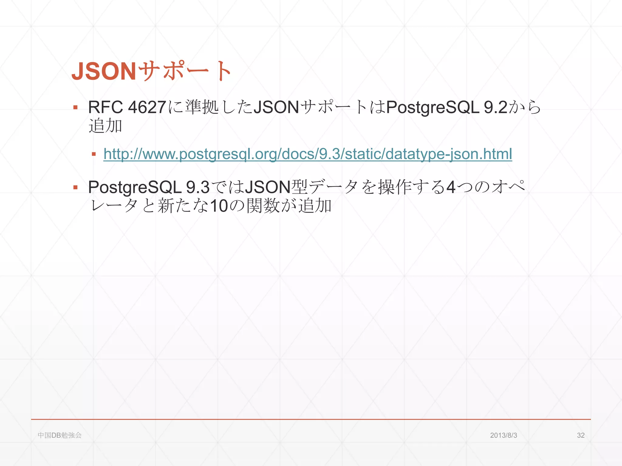 JSONサポート
▪ RFC 4627に準拠したJSONサポートはPostgreSQL 9.2から
追加
▪ http://www.postgresql.org/docs/9.3/static/datatype-json.html
▪ PostgreSQL 9.3ではJSON型データを操作する4つのオペ
レータと新たな10の関数が追加
2013/8/3中国DB勉強会 32
 