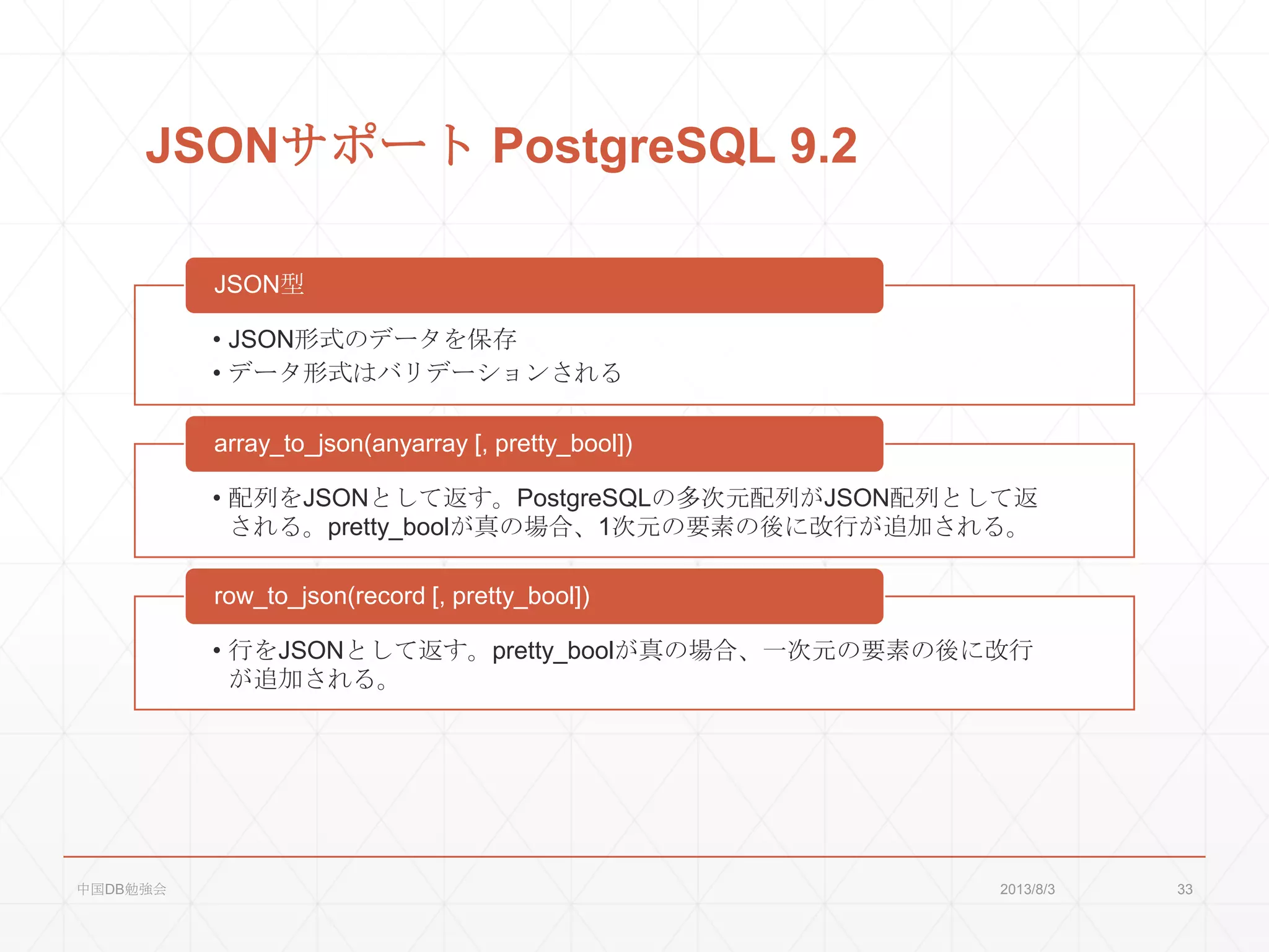 JSONサポート PostgreSQL 9.2
• JSON形式のデータを保存
• データ形式はバリデーションされる
JSON型
• 配列をJSONとして返す。PostgreSQLの多次元配列がJSON配列として返
される。pretty_boolが真の場合、1次元の要素の後に改行が追加される。
array_to_json(anyarray [, pretty_bool])
• 行をJSONとして返す。pretty_boolが真の場合、一次元の要素の後に改行
が追加される。
row_to_json(record [, pretty_bool])
2013/8/3中国DB勉強会 33
 