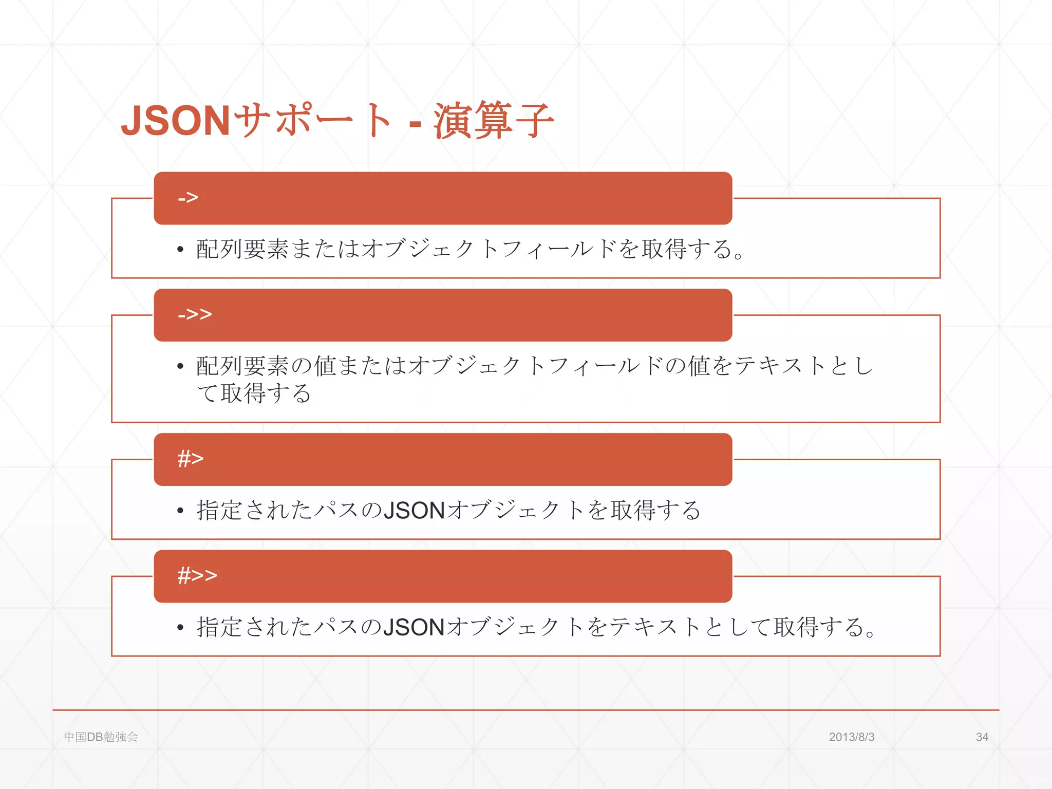 JSONサポート - 演算子
• 配列要素またはオブジェクトフィールドを取得する。
->
• 配列要素の値またはオブジェクトフィールドの値をテキストとし
て取得する
->>
• 指定されたパスのJSONオブジェクトを取得する
#>
• 指定されたパスのJSONオブジェクトをテキストとして取得する。
#>>
2013/8/3中国DB勉強会 34
 