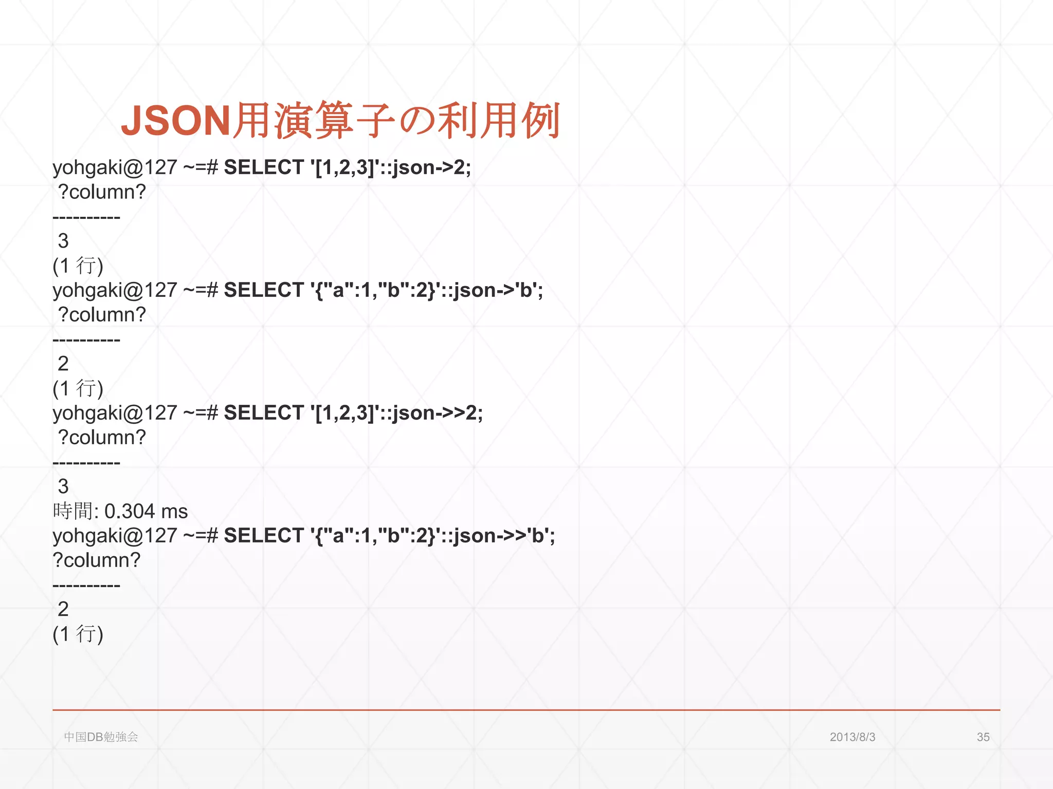 JSON用演算子の利用例
yohgaki@127 ~=# SELECT '[1,2,3]'::json->2;
?column?
----------
3
(1 行)
yohgaki@127 ~=# SELECT '{"a":1,"b":2}'::json->'b';
?column?
----------
2
(1 行)
yohgaki@127 ~=# SELECT '[1,2,3]'::json->>2;
?column?
----------
3
時間: 0.304 ms
yohgaki@127 ~=# SELECT '{"a":1,"b":2}'::json->>'b';
?column?
----------
2
(1 行)
2013/8/3中国DB勉強会 35
 