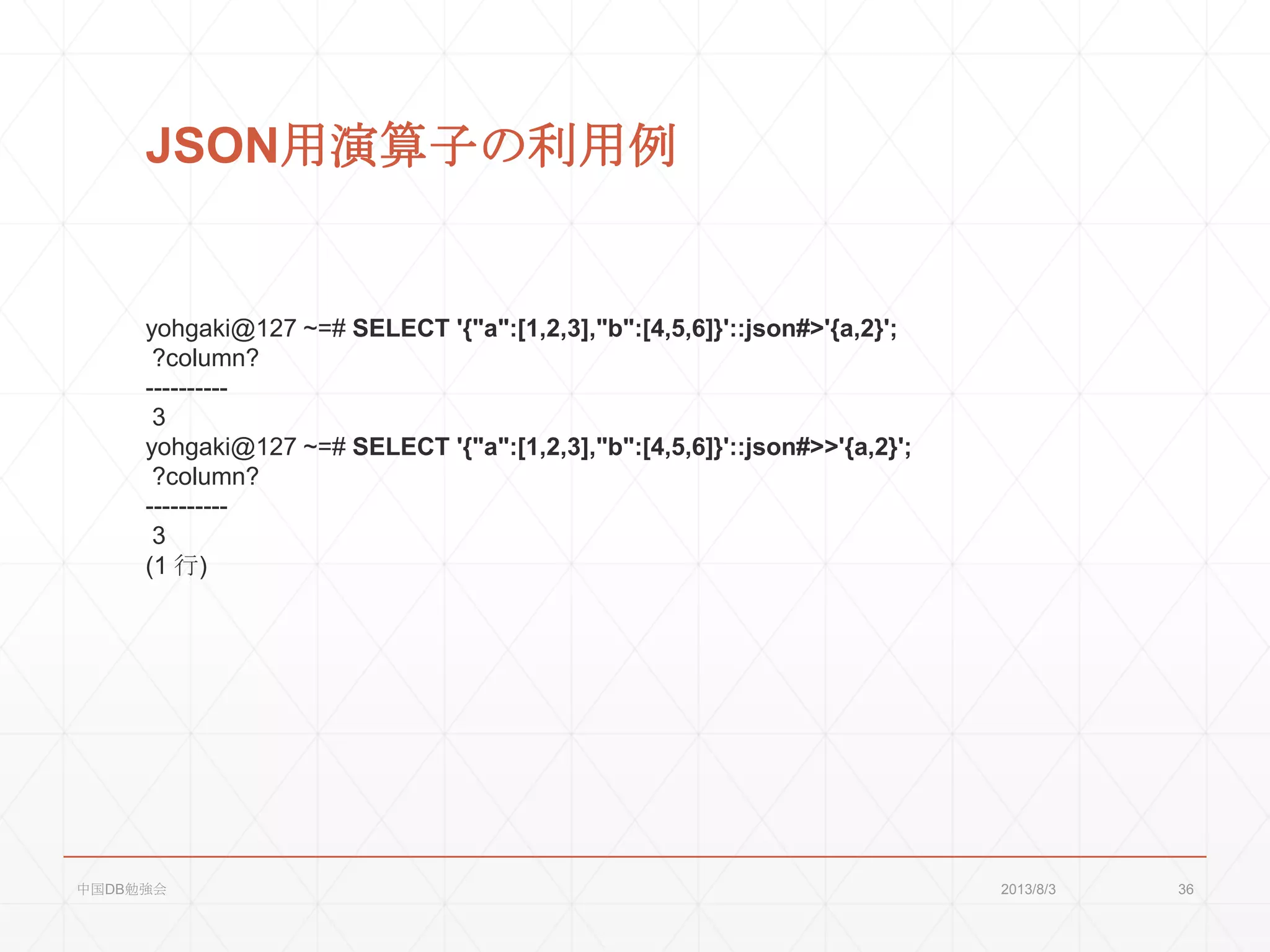 JSON用演算子の利用例
yohgaki@127 ~=# SELECT '{"a":[1,2,3],"b":[4,5,6]}'::json#>'{a,2}';
?column?
----------
3
yohgaki@127 ~=# SELECT '{"a":[1,2,3],"b":[4,5,6]}'::json#>>'{a,2}';
?column?
----------
3
(1 行)
2013/8/3中国DB勉強会 36
 