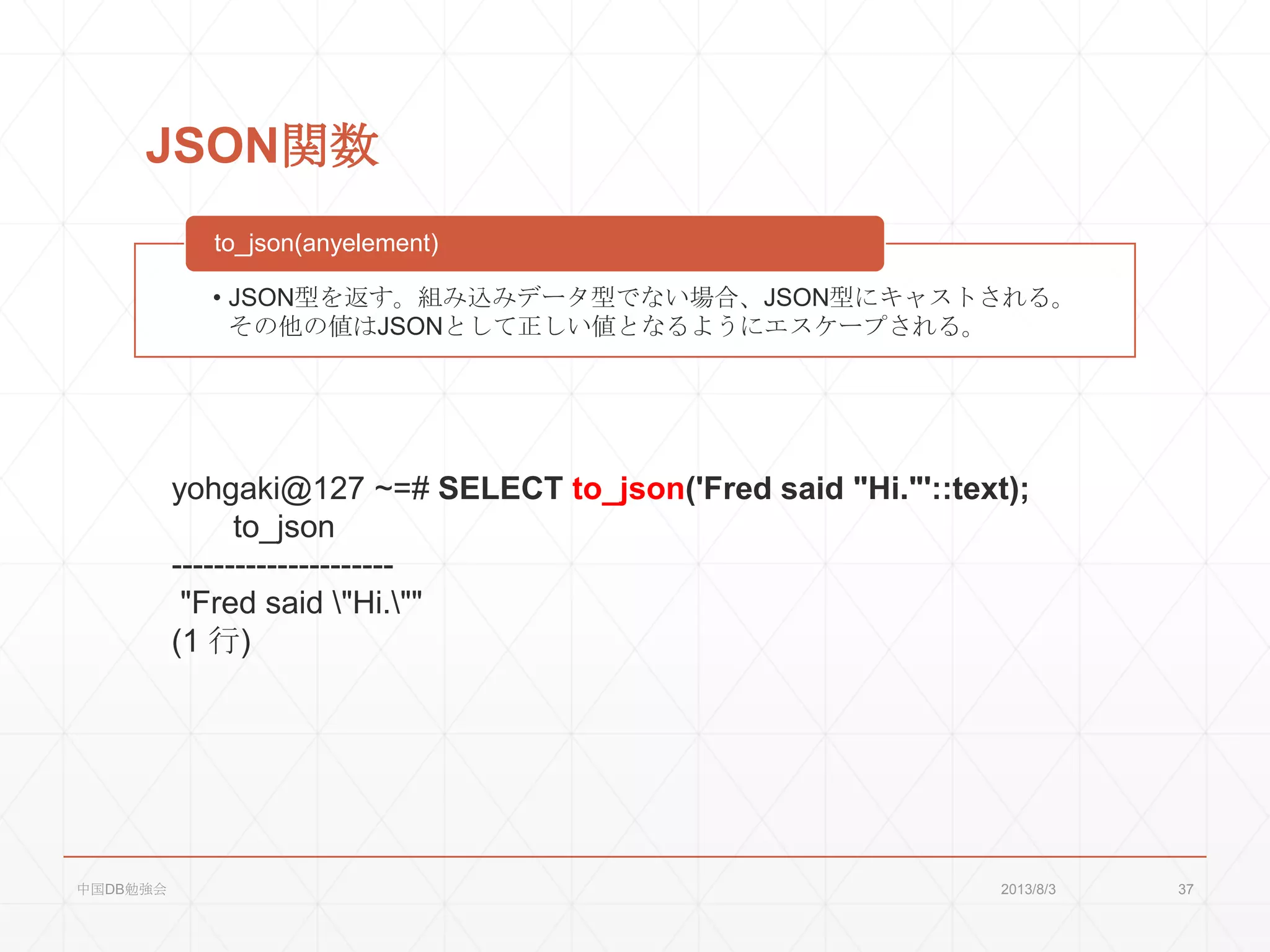 JSON関数
• JSON型を返す。組み込みデータ型でない場合、JSON型にキャストされる。
その他の値はJSONとして正しい値となるようにエスケープされる。
to_json(anyelement)
yohgaki@127 ~=# SELECT to_json('Fred said "Hi."'::text);
to_json
---------------------
"Fred said "Hi.""
(1 行)
2013/8/3中国DB勉強会 37
 