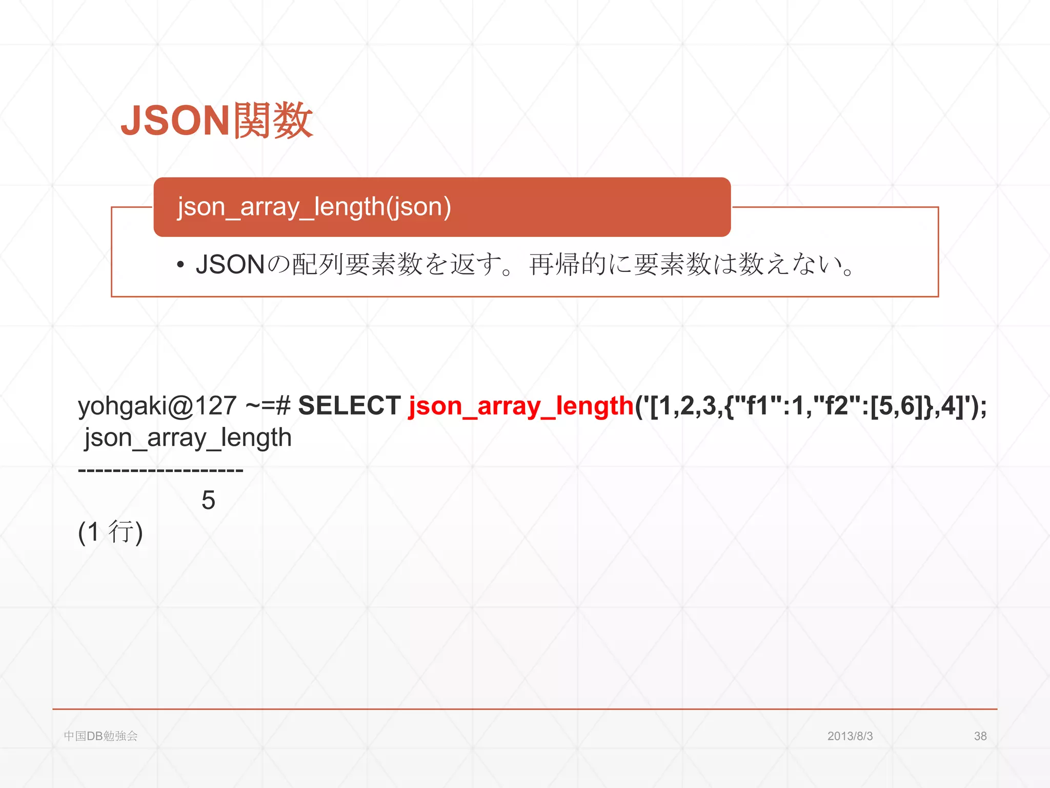 JSON関数
• JSONの配列要素数を返す。再帰的に要素数は数えない。
json_array_length(json)
yohgaki@127 ~=# SELECT json_array_length('[1,2,3,{"f1":1,"f2":[5,6]},4]');
json_array_length
-------------------
5
(1 行)
2013/8/3中国DB勉強会 38
 