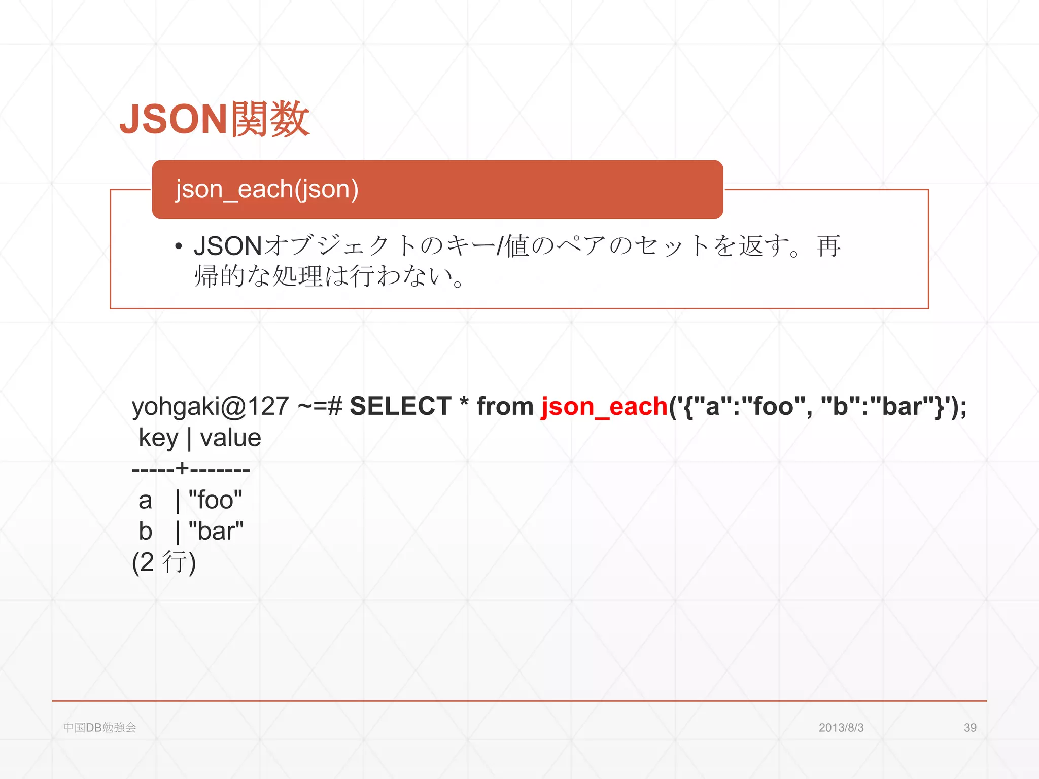 JSON関数
• JSONオブジェクトのキー/値のペアのセットを返す。再
帰的な処理は行わない。
json_each(json)
yohgaki@127 ~=# SELECT * from json_each('{"a":"foo", "b":"bar"}');
key | value
-----+-------
a | "foo"
b | "bar"
(2 行)
2013/8/3中国DB勉強会 39
 