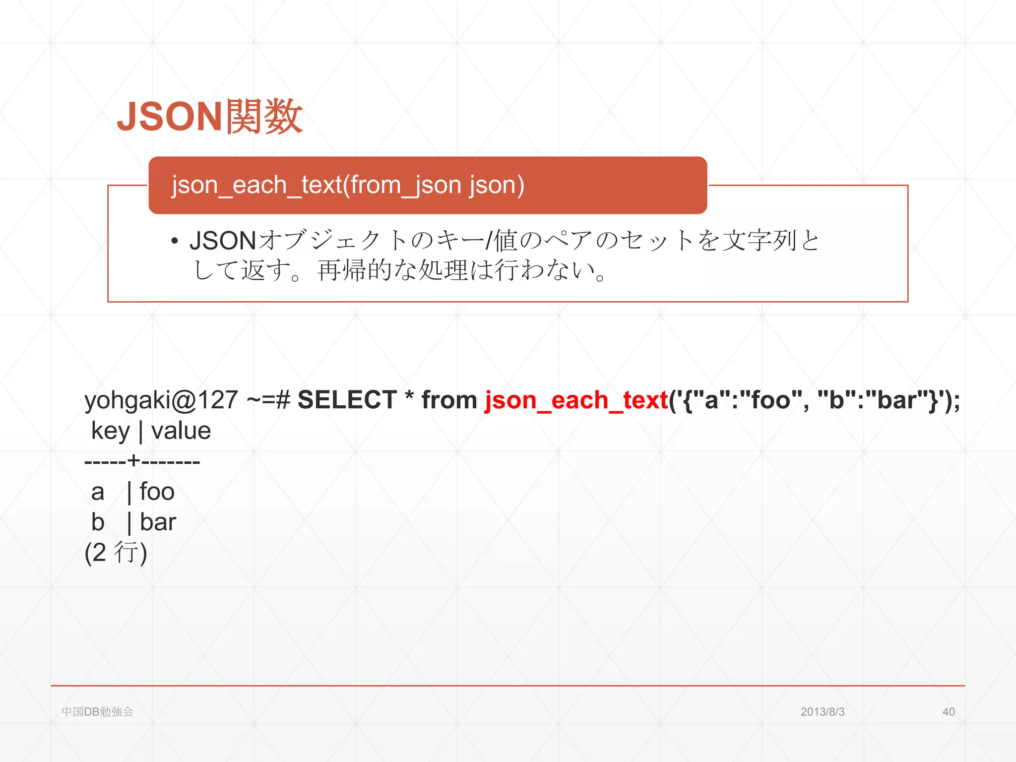 JSON関数
• JSONオブジェクトのキー/値のペアのセットを文字列と
して返す。再帰的な処理は行わない。
json_each_text(from_json json)
yohgaki@127 ~=# SELECT * from json_each_text('{"a":"foo", "b":"bar"}');
key | value
-----+-------
a | foo
b | bar
(2 行)
2013/8/3中国DB勉強会 40
 
