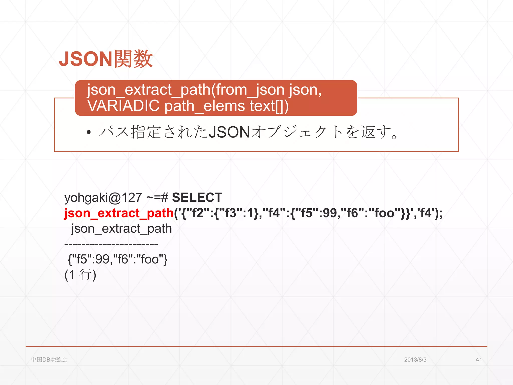 JSON関数
• パス指定されたJSONオブジェクトを返す。
json_extract_path(from_json json,
VARIADIC path_elems text[])
yohgaki@127 ~=# SELECT
json_extract_path('{"f2":{"f3":1},"f4":{"f5":99,"f6":"foo"}}','f4');
json_extract_path
----------------------
{"f5":99,"f6":"foo"}
(1 行)
2013/8/3中国DB勉強会 41
 