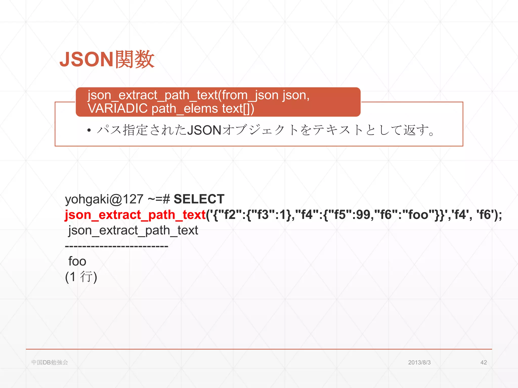 JSON関数
• パス指定されたJSONオブジェクトをテキストとして返す。
json_extract_path_text(from_json json,
VARIADIC path_elems text[])
yohgaki@127 ~=# SELECT
json_extract_path_text('{"f2":{"f3":1},"f4":{"f5":99,"f6":"foo"}}','f4', 'f6');
json_extract_path_text
------------------------
foo
(1 行)
2013/8/3中国DB勉強会 42
 
