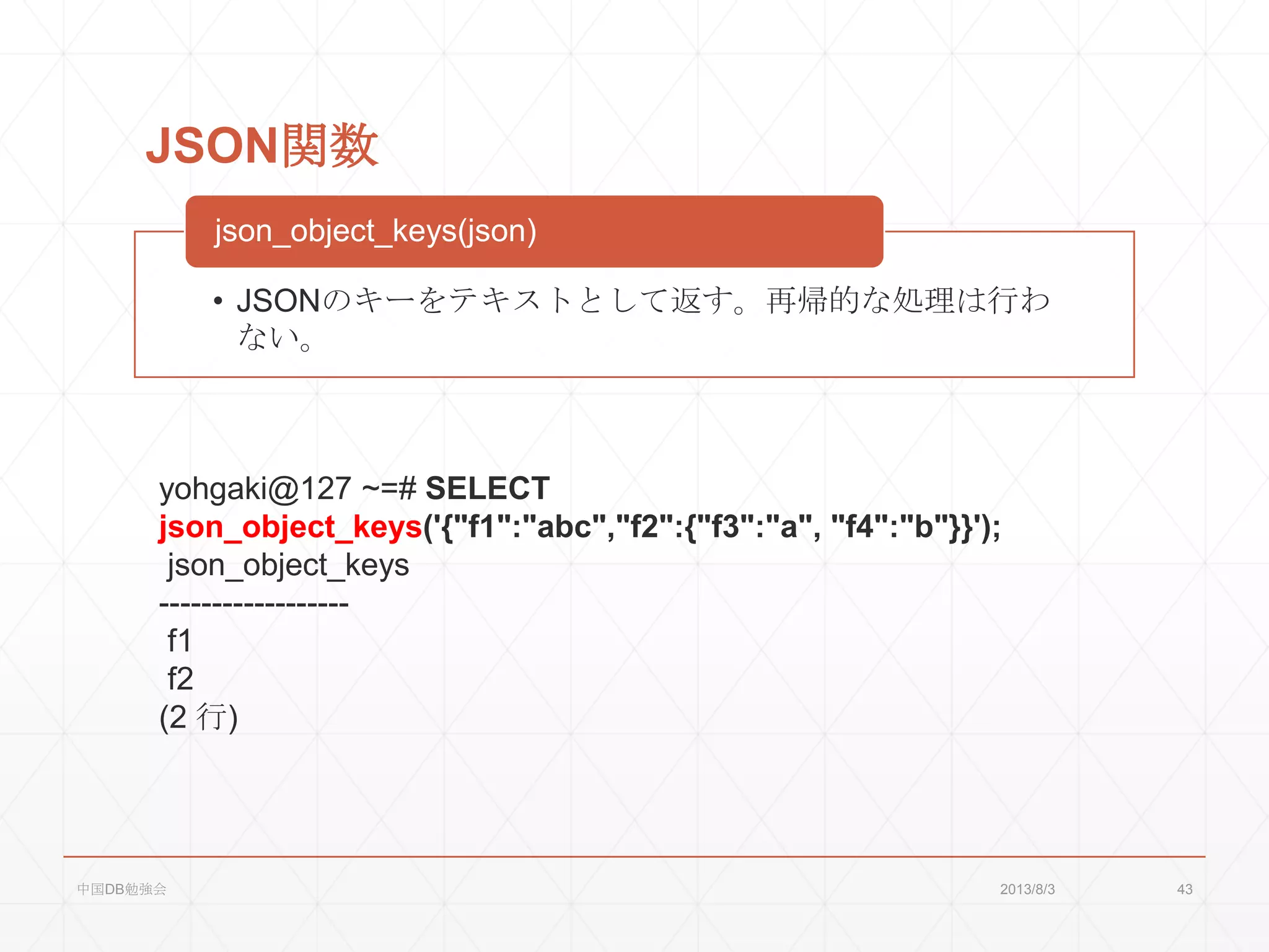 JSON関数
• JSONのキーをテキストとして返す。再帰的な処理は行わ
ない。
json_object_keys(json)
yohgaki@127 ~=# SELECT
json_object_keys('{"f1":"abc","f2":{"f3":"a", "f4":"b"}}');
json_object_keys
------------------
f1
f2
(2 行)
2013/8/3中国DB勉強会 43
 