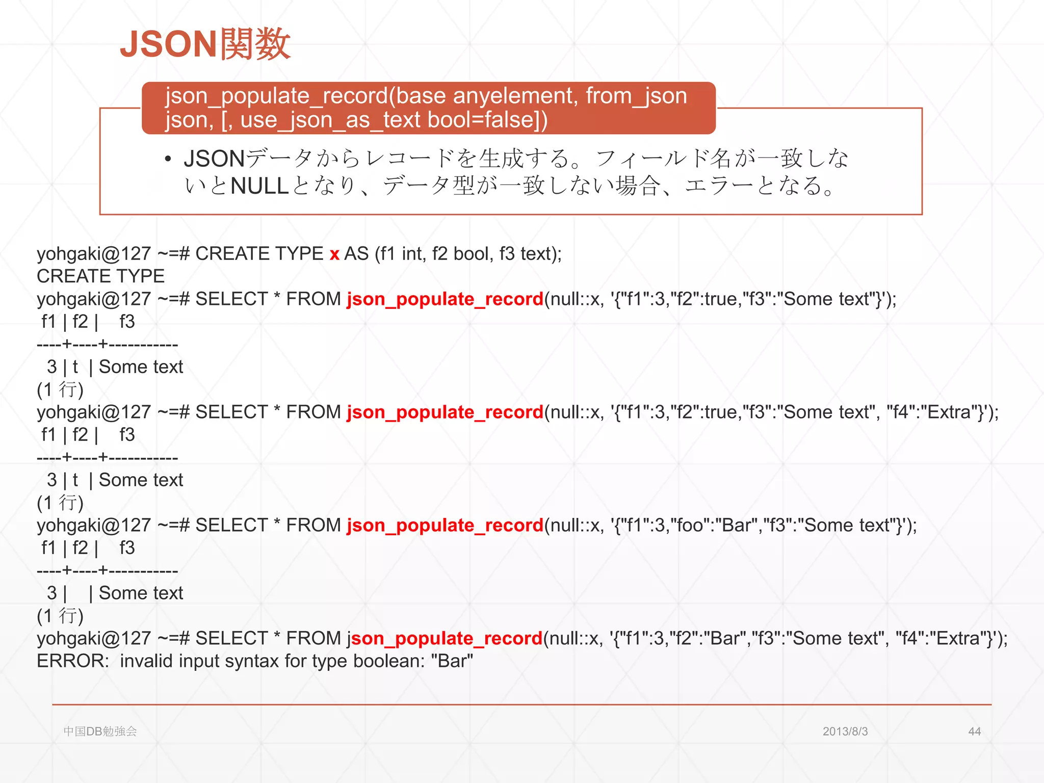 JSON関数
• JSONデータからレコードを生成する。フィールド名が一致しな
いとNULLとなり、データ型が一致しない場合、エラーとなる。
json_populate_record(base anyelement, from_json
json, [, use_json_as_text bool=false])
yohgaki@127 ~=# CREATE TYPE x AS (f1 int, f2 bool, f3 text);
CREATE TYPE
yohgaki@127 ~=# SELECT * FROM json_populate_record(null::x, '{"f1":3,"f2":true,"f3":"Some text"}');
f1 | f2 | f3
----+----+-----------
3 | t | Some text
(1 行)
yohgaki@127 ~=# SELECT * FROM json_populate_record(null::x, '{"f1":3,"f2":true,"f3":"Some text", "f4":"Extra"}');
f1 | f2 | f3
----+----+-----------
3 | t | Some text
(1 行)
yohgaki@127 ~=# SELECT * FROM json_populate_record(null::x, '{"f1":3,"foo":"Bar","f3":"Some text"}');
f1 | f2 | f3
----+----+-----------
3 | | Some text
(1 行)
yohgaki@127 ~=# SELECT * FROM json_populate_record(null::x, '{"f1":3,"f2":"Bar","f3":"Some text", "f4":"Extra"}');
ERROR: invalid input syntax for type boolean: "Bar"
2013/8/3中国DB勉強会 44
 