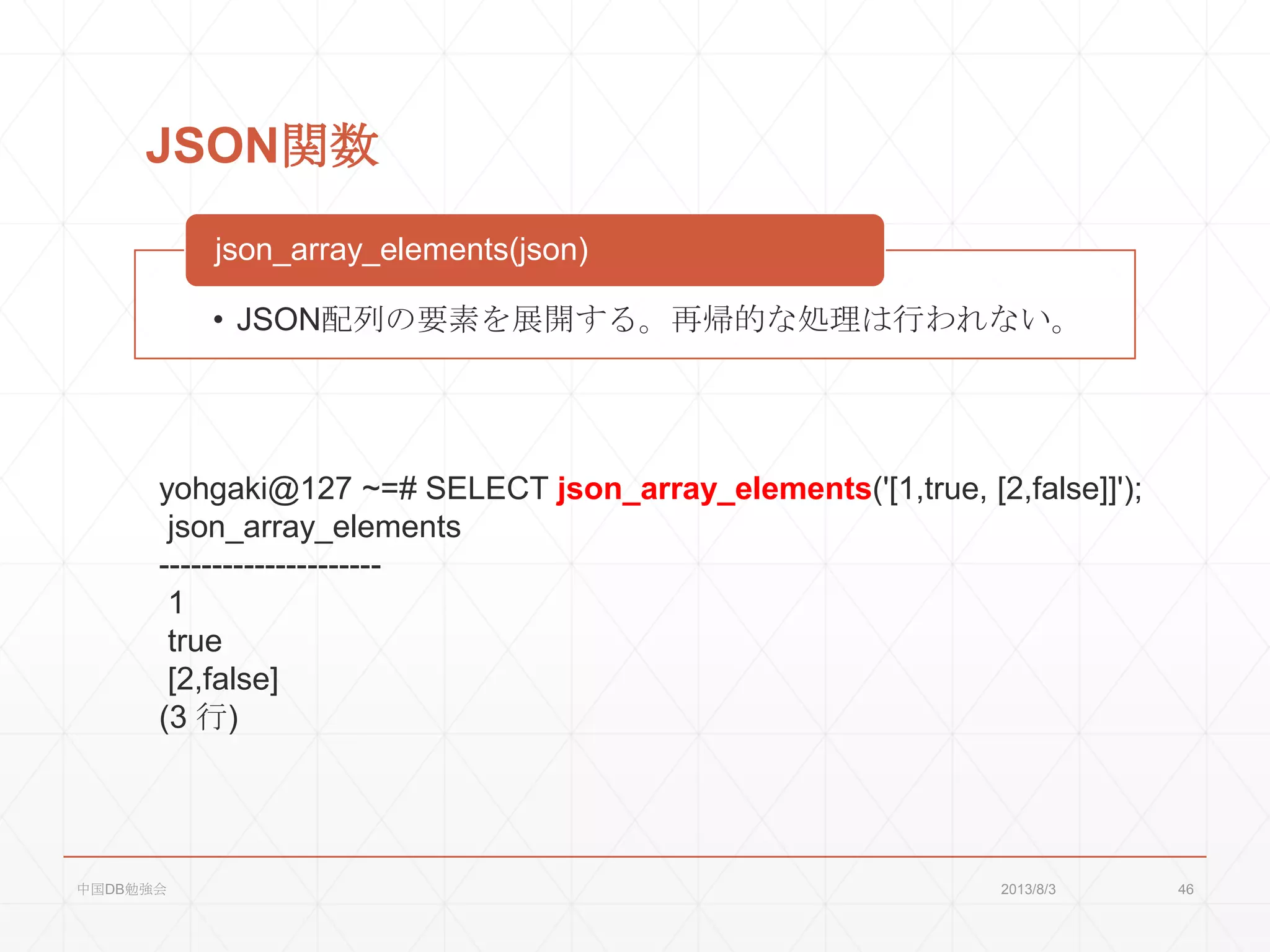 JSON関数
• JSON配列の要素を展開する。再帰的な処理は行われない。
json_array_elements(json)
yohgaki@127 ~=# SELECT json_array_elements('[1,true, [2,false]]');
json_array_elements
---------------------
1
true
[2,false]
(3 行)
2013/8/3中国DB勉強会 46
 