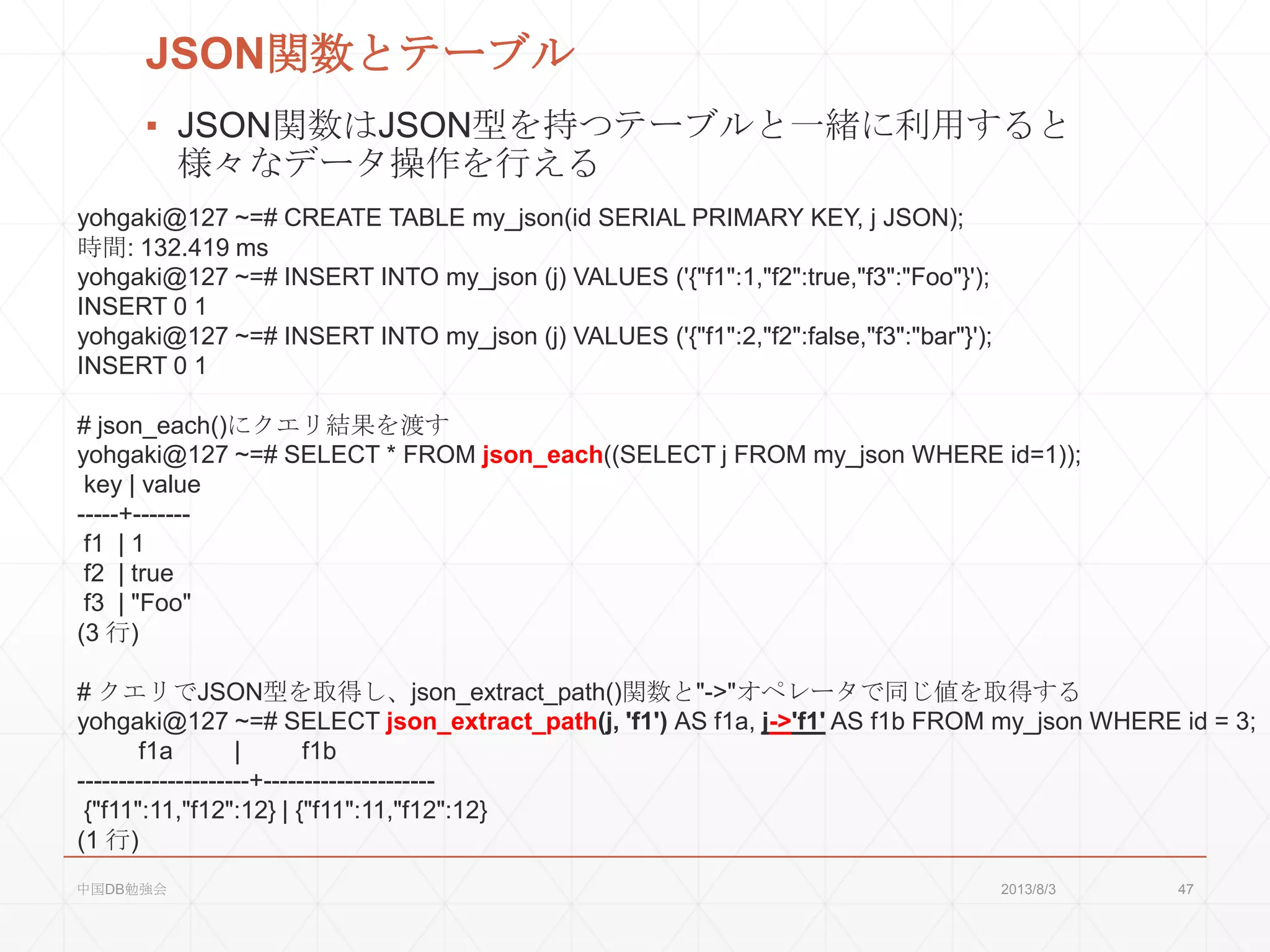 JSON関数とテーブル
▪ JSON関数はJSON型を持つテーブルと一緒に利用すると
様々なデータ操作を行える
yohgaki@127 ~=# CREATE TABLE my_json(id SERIAL PRIMARY KEY, j JSON);
時間: 132.419 ms
yohgaki@127 ~=# INSERT INTO my_json (j) VALUES ('{"f1":1,"f2":true,"f3":"Foo"}');
INSERT 0 1
yohgaki@127 ~=# INSERT INTO my_json (j) VALUES ('{"f1":2,"f2":false,"f3":"bar"}');
INSERT 0 1
# json_each()にクエリ結果を渡す
yohgaki@127 ~=# SELECT * FROM json_each((SELECT j FROM my_json WHERE id=1));
key | value
-----+-------
f1 | 1
f2 | true
f3 | "Foo"
(3 行)
# クエリでJSON型を取得し、json_extract_path()関数と"->"オペレータで同じ値を取得する
yohgaki@127 ~=# SELECT json_extract_path(j, 'f1') AS f1a, j->'f1' AS f1b FROM my_json WHERE id = 3;
f1a | f1b
---------------------+---------------------
{"f11":11,"f12":12} | {"f11":11,"f12":12}
(1 行)
2013/8/3中国DB勉強会 47
 