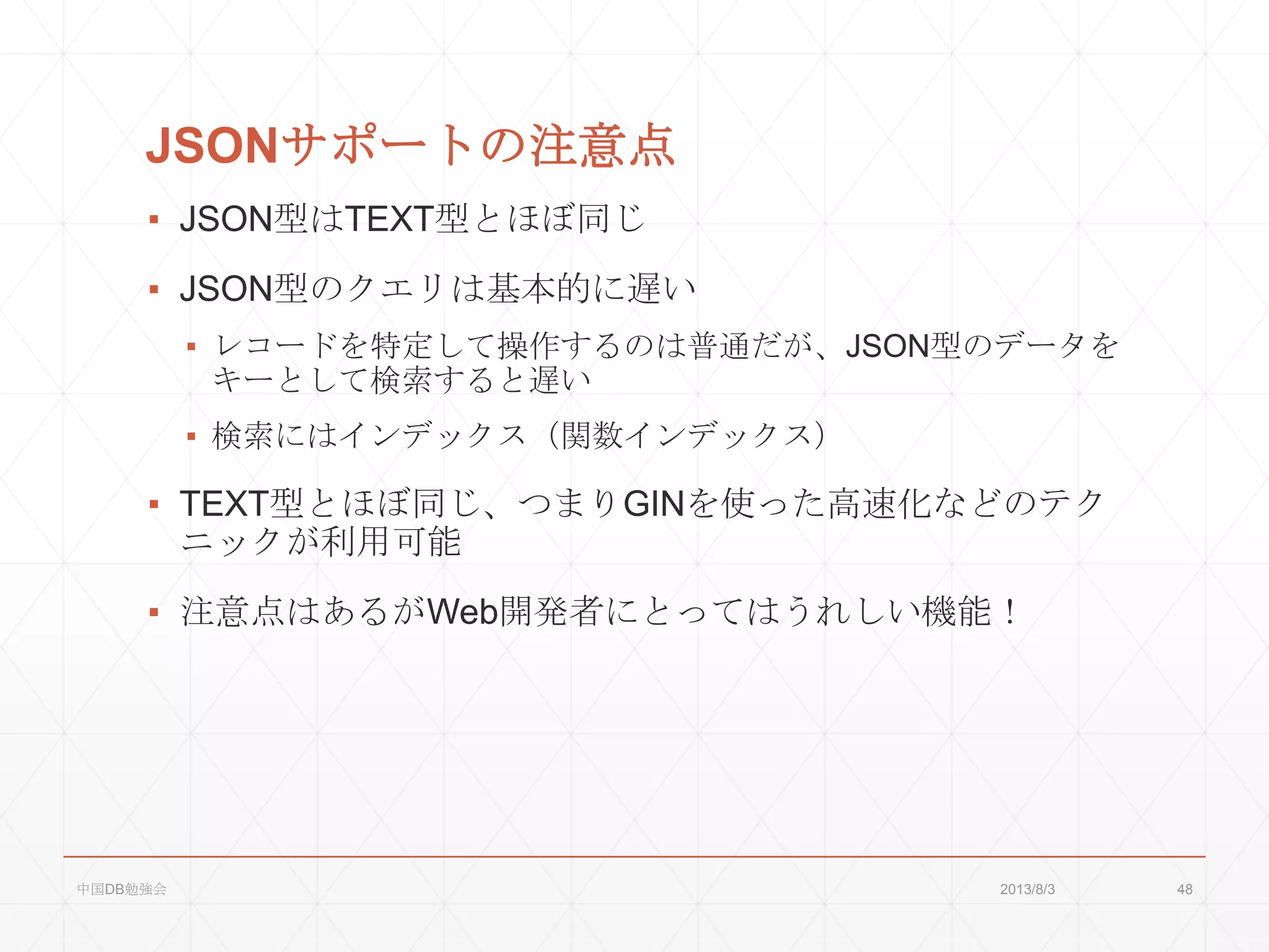 JSONサポートの注意点
▪ JSON型はTEXT型とほぼ同じ
▪ JSON型のクエリは基本的に遅い
▪ レコードを特定して操作するのは普通だが、JSON型のデータを
キーとして検索すると遅い
▪ 検索にはインデックス（関数インデックス）
▪ TEXT型とほぼ同じ、つまりGINを使った高速化などのテク
ニックが利用可能
▪ 注意点はあるがWeb開発者にとってはうれしい機能！
2013/8/3中国DB勉強会 48
 