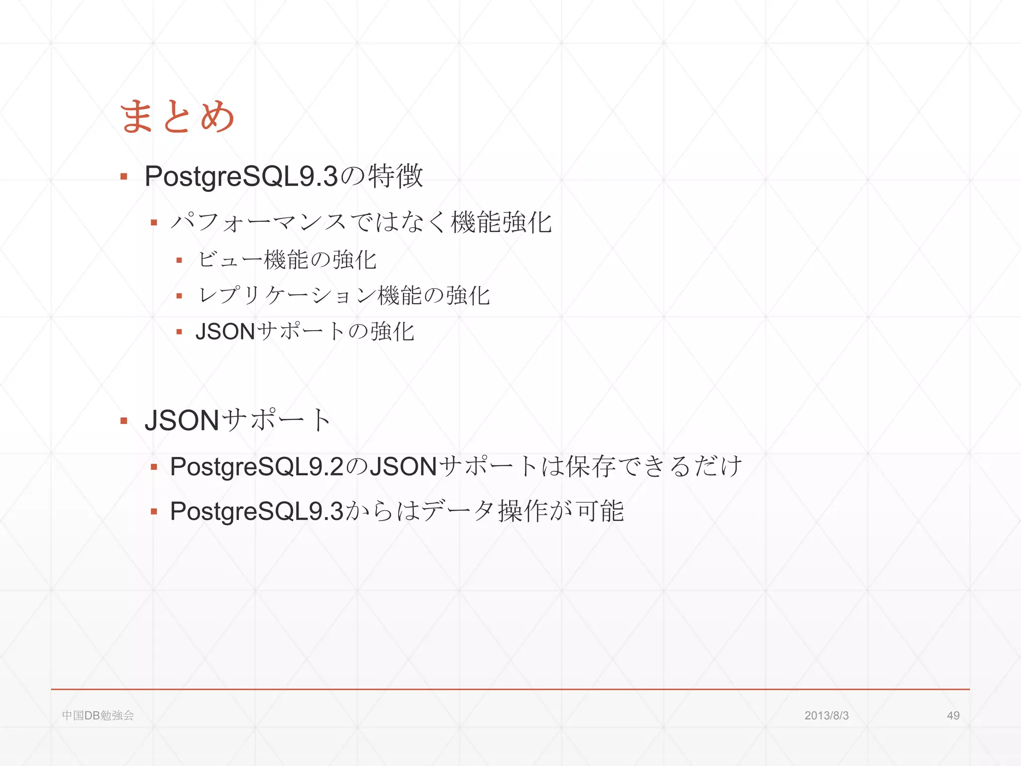 まとめ
▪ PostgreSQL9.3の特徴
▪ パフォーマンスではなく機能強化
▪ ビュー機能の強化
▪ レプリケーション機能の強化
▪ JSONサポートの強化
▪ JSONサポート
▪ PostgreSQL9.2のJSONサポートは保存できるだけ
▪ PostgreSQL9.3からはデータ操作が可能
2013/8/3中国DB勉強会 49
 