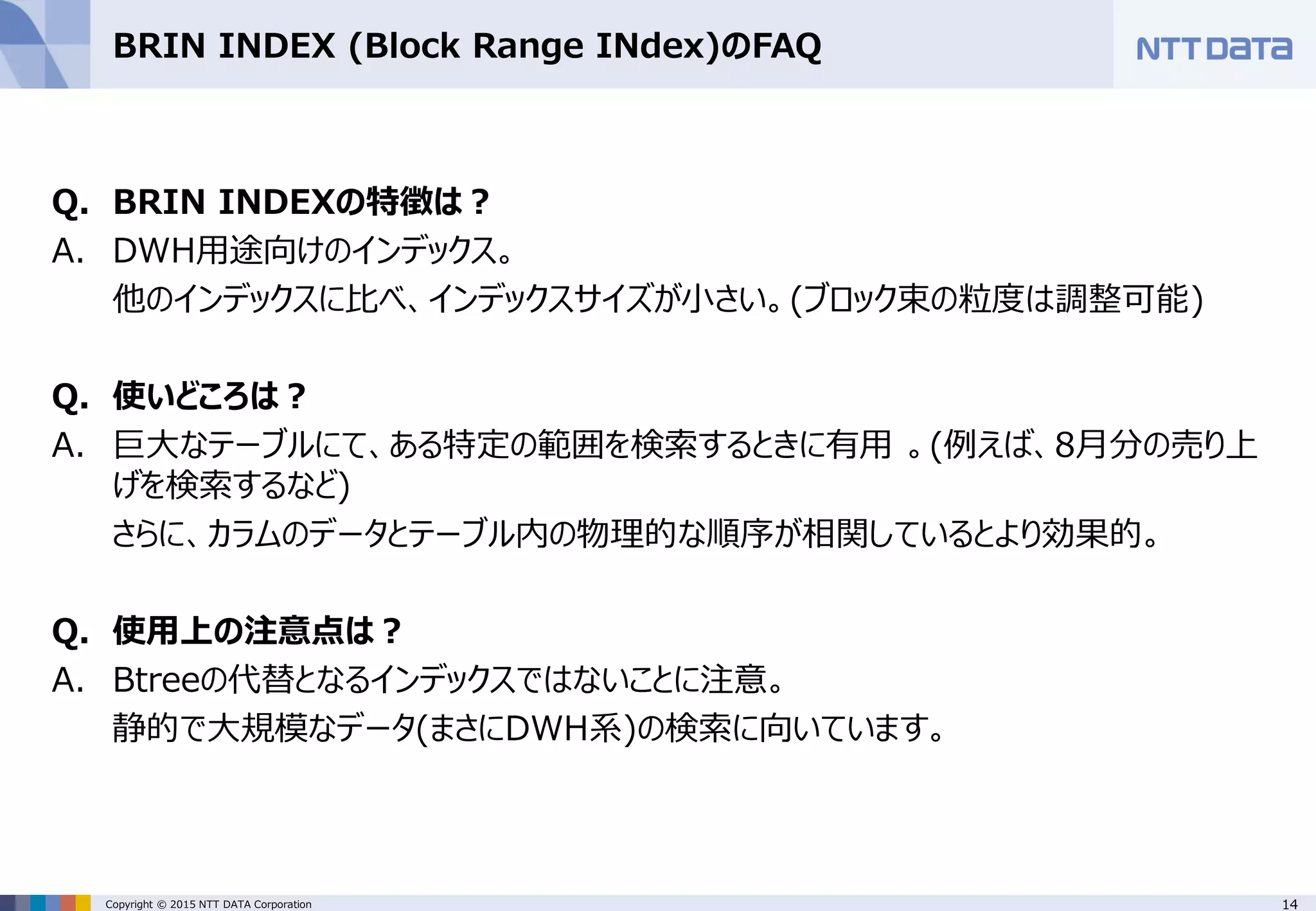 14Copyright © 2015 NTT DATA Corporation BRIN INDEX (Block Range INdex)のFAQ Q. BRIN INDEXの特徴は？ A. DWH用途向けのインデックス。 他のインデックスに比べ、インデックスサイズが小さい。(ブロック束の粒度は調整可能) Q. 使いどころは？ A. 巨大なテーブルにて、ある特定の範囲を検索するときに有用 。(例えば、8月分の売り上 げを検索するなど) さらに、カラムのデータとテーブル内の物理的な順序が相関しているとより効果的。 Q. 使用上の注意点は？ A. Btreeの代替となるインデックスではないことに注意。 静的で大規模なデータ(まさにDWH系)の検索に向いています。 