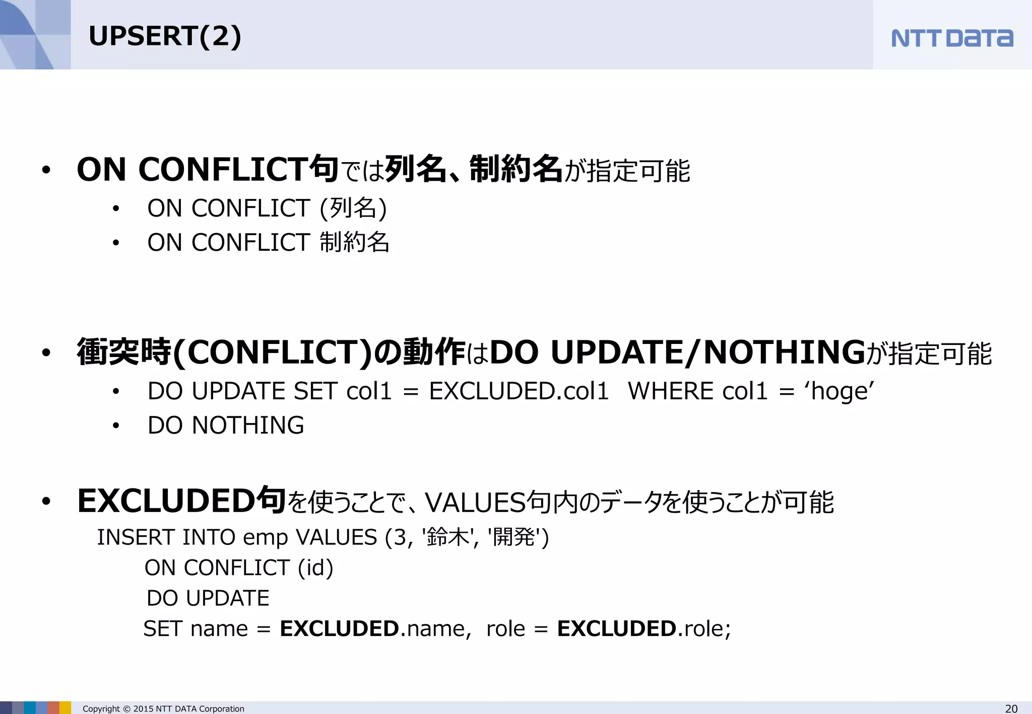 20Copyright © 2015 NTT DATA Corporation UPSERT(2) • ON CONFLICT句では列名、制約名が指定可能 • ON CONFLICT (列名) • ON CONFLICT 制約名 • 衝突時(CONFLICT)の動作はDO UPDATE/NOTHINGが指定可能 • DO UPDATE SET col1 = EXCLUDED.col1 WHERE col1 = ‘hoge’ • DO NOTHING • EXCLUDED句を使うことで、VALUES句内のデータを使うことが可能 INSERT INTO emp VALUES (3, '鈴木', '開発') ON CONFLICT (id) DO UPDATE SET name = EXCLUDED.name, role = EXCLUDED.role; 