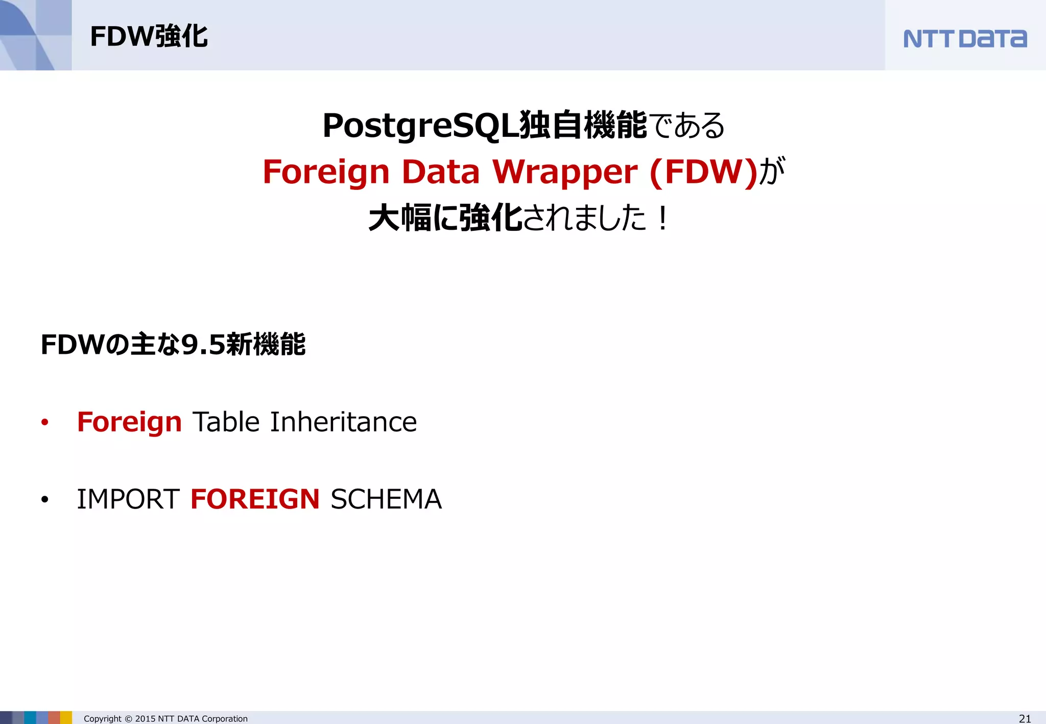 21Copyright © 2015 NTT DATA Corporation FDW強化 PostgreSQL独自機能である Foreign Data Wrapper (FDW)が 大幅に強化されました！ FDWの主な9.5新機能 • Foreign Table Inheritance • IMPORT FOREIGN SCHEMA 