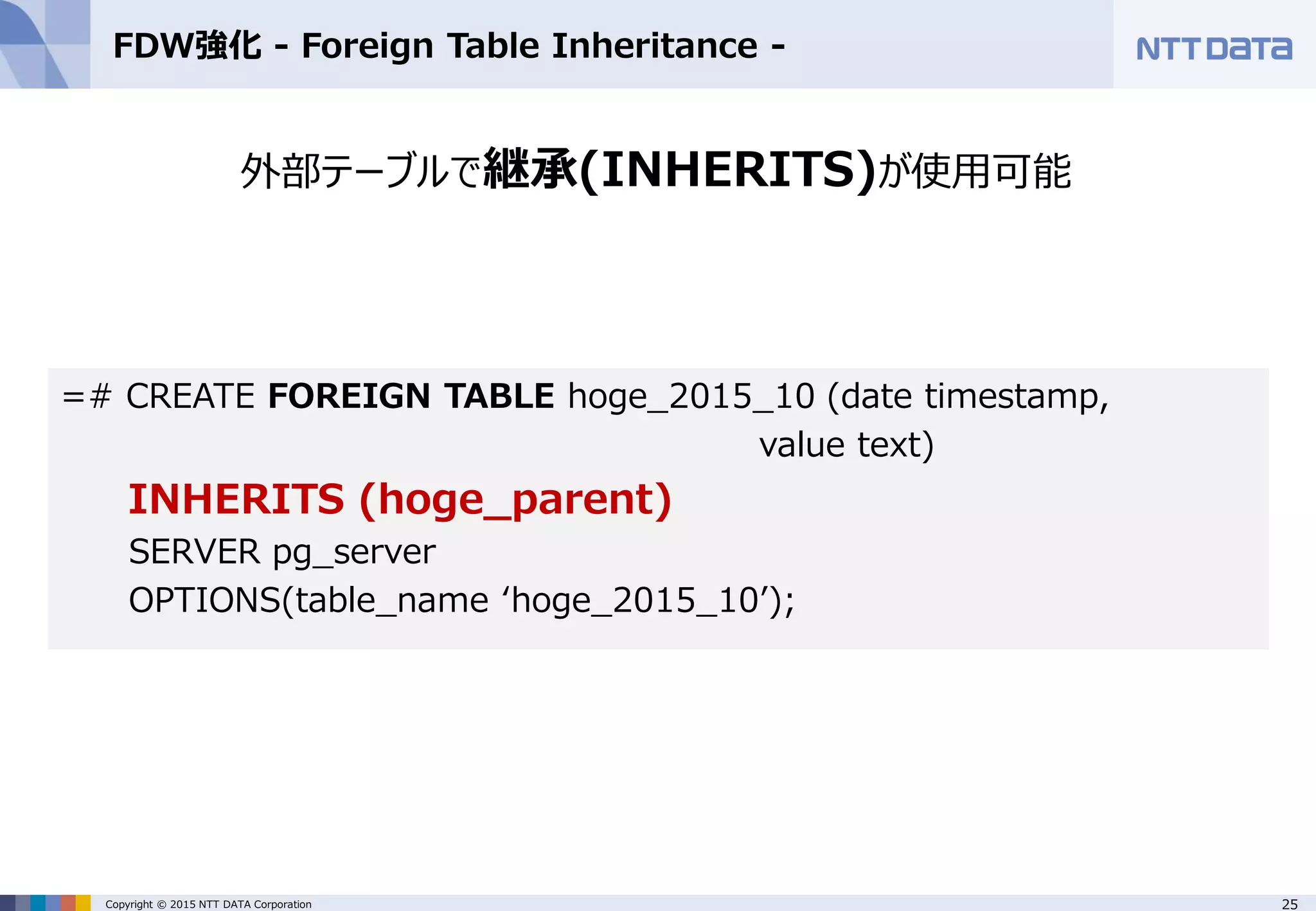 25Copyright © 2015 NTT DATA Corporation FDW強化 - Foreign Table Inheritance - 外部テーブルで継承(INHERITS)が使用可能 =# CREATE FOREIGN TABLE hoge_2015_10 (date timestamp, value text) INHERITS (hoge_parent) SERVER pg_server OPTIONS(table_name ‘hoge_2015_10’); 