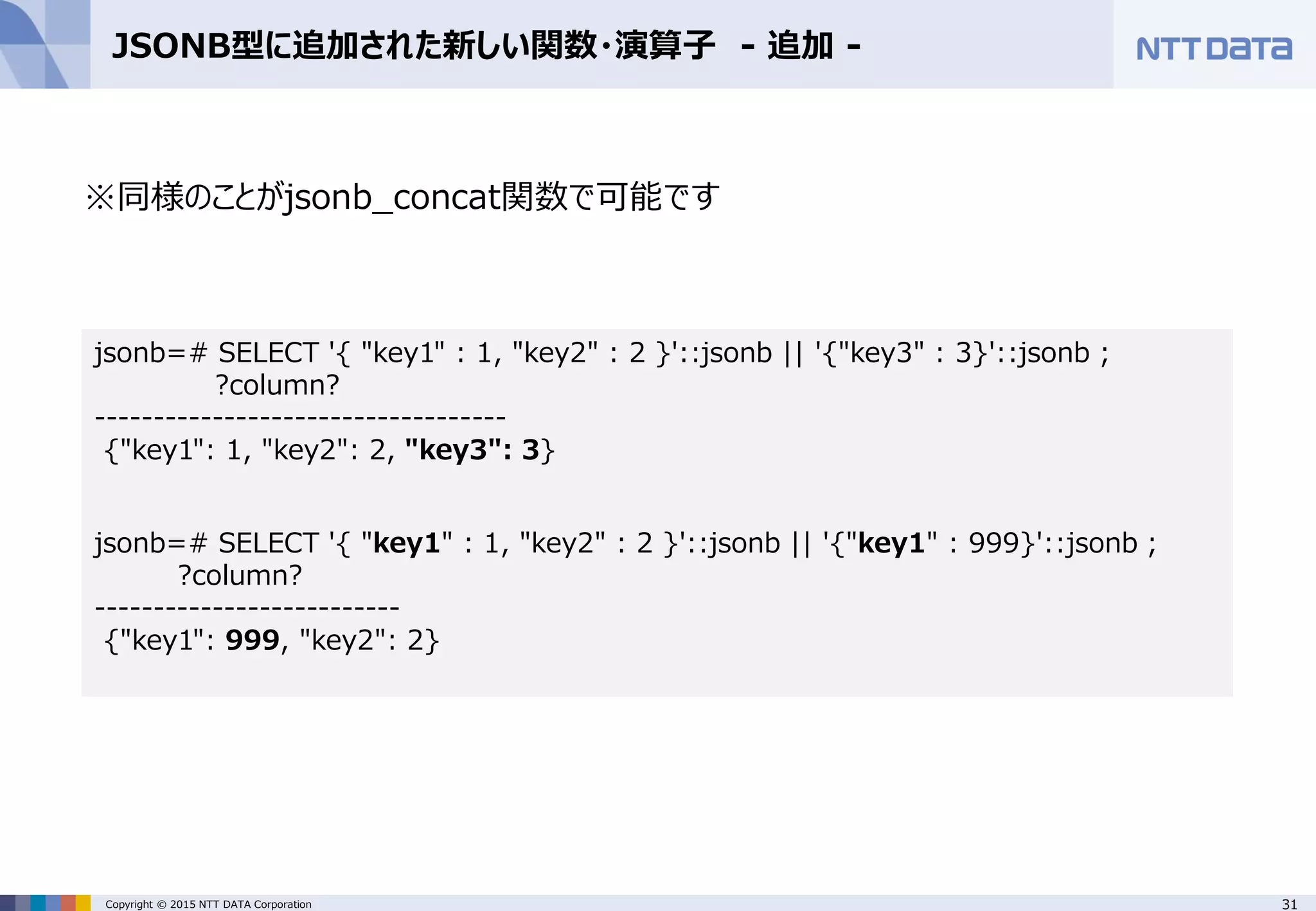 31Copyright © 2015 NTT DATA Corporation JSONB型に追加された新しい関数・演算子 - 追加 - ※同様のことがjsonb_concat関数で可能です jsonb=# SELECT '{ "key1" : 1, "key2" : 2 }'::jsonb || '{"key3" : 3}'::jsonb ; ?column? ----------------------------------- {"key1": 1, "key2": 2, "key3": 3} jsonb=# SELECT '{ "key1" : 1, "key2" : 2 }'::jsonb || '{"key1" : 999}'::jsonb ; ?column? -------------------------- {"key1": 999, "key2": 2} 