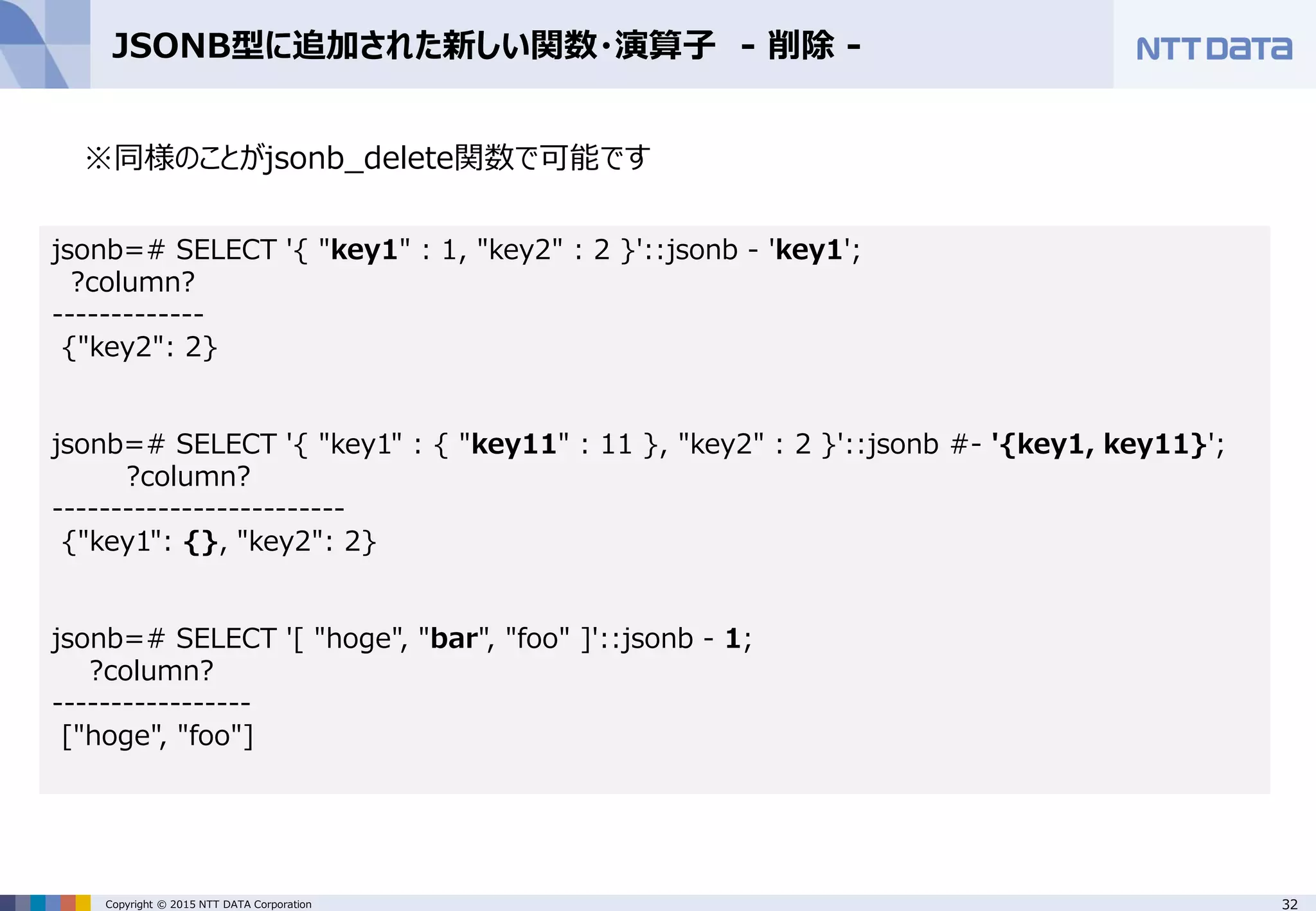 32Copyright © 2015 NTT DATA Corporation JSONB型に追加された新しい関数・演算子 - 削除 - ※同様のことがjsonb_delete関数で可能です jsonb=# SELECT '{ "key1" : 1, "key2" : 2 }'::jsonb - 'key1'; ?column? ------------- {"key2": 2} jsonb=# SELECT '{ "key1" : { "key11" : 11 }, "key2" : 2 }'::jsonb #- '{key1, key11}'; ?column? ------------------------- {"key1": {}, "key2": 2} jsonb=# SELECT '[ "hoge", "bar", "foo" ]'::jsonb - 1; ?column? ----------------- ["hoge", "foo"] 