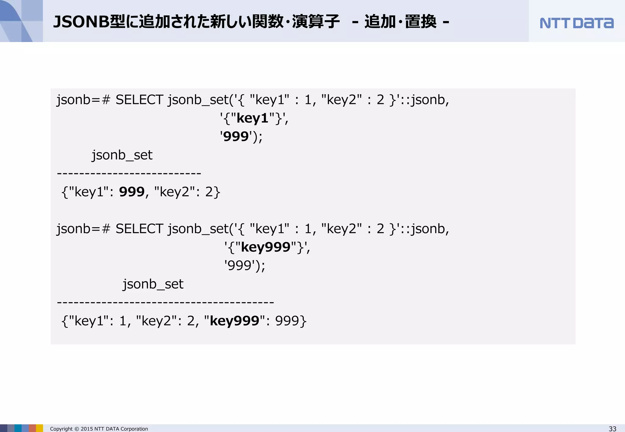 33Copyright © 2015 NTT DATA Corporation JSONB型に追加された新しい関数・演算子 - 追加・置換 - jsonb=# SELECT jsonb_set('{ "key1" : 1, "key2" : 2 }'::jsonb, '{"key1"}', '999'); jsonb_set -------------------------- {"key1": 999, "key2": 2} jsonb=# SELECT jsonb_set('{ "key1" : 1, "key2" : 2 }'::jsonb, '{"key999"}', '999'); jsonb_set --------------------------------------- {"key1": 1, "key2": 2, "key999": 999} 