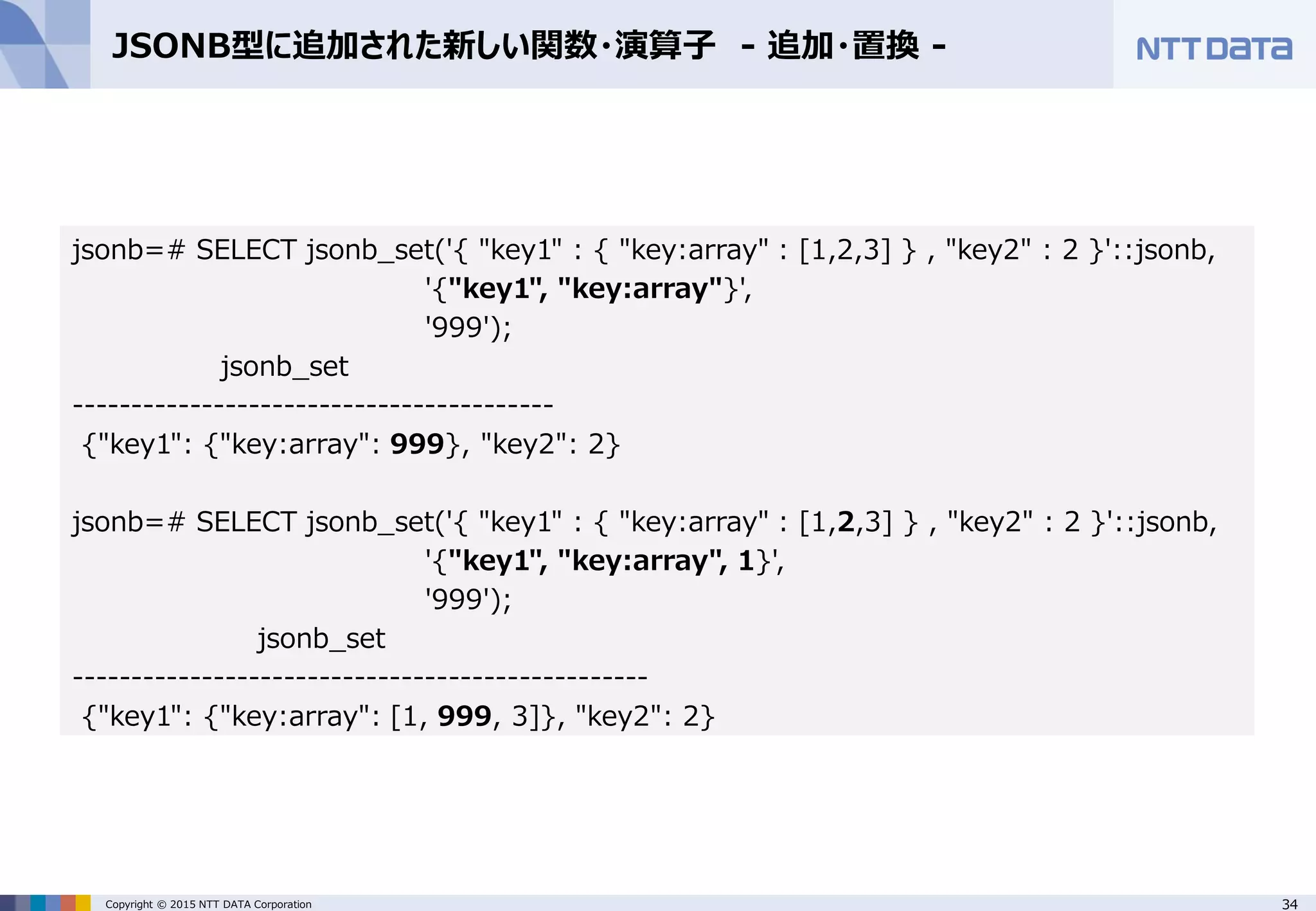 34Copyright © 2015 NTT DATA Corporation JSONB型に追加された新しい関数・演算子 - 追加・置換 - jsonb=# SELECT jsonb_set('{ "key1" : { "key:array" : [1,2,3] } , "key2" : 2 }'::jsonb, '{"key1", "key:array"}', '999'); jsonb_set ----------------------------------------- {"key1": {"key:array": 999}, "key2": 2} jsonb=# SELECT jsonb_set('{ "key1" : { "key:array" : [1,2,3] } , "key2" : 2 }'::jsonb, '{"key1", "key:array", 1}', '999'); jsonb_set ------------------------------------------------- {"key1": {"key:array": [1, 999, 3]}, "key2": 2} 