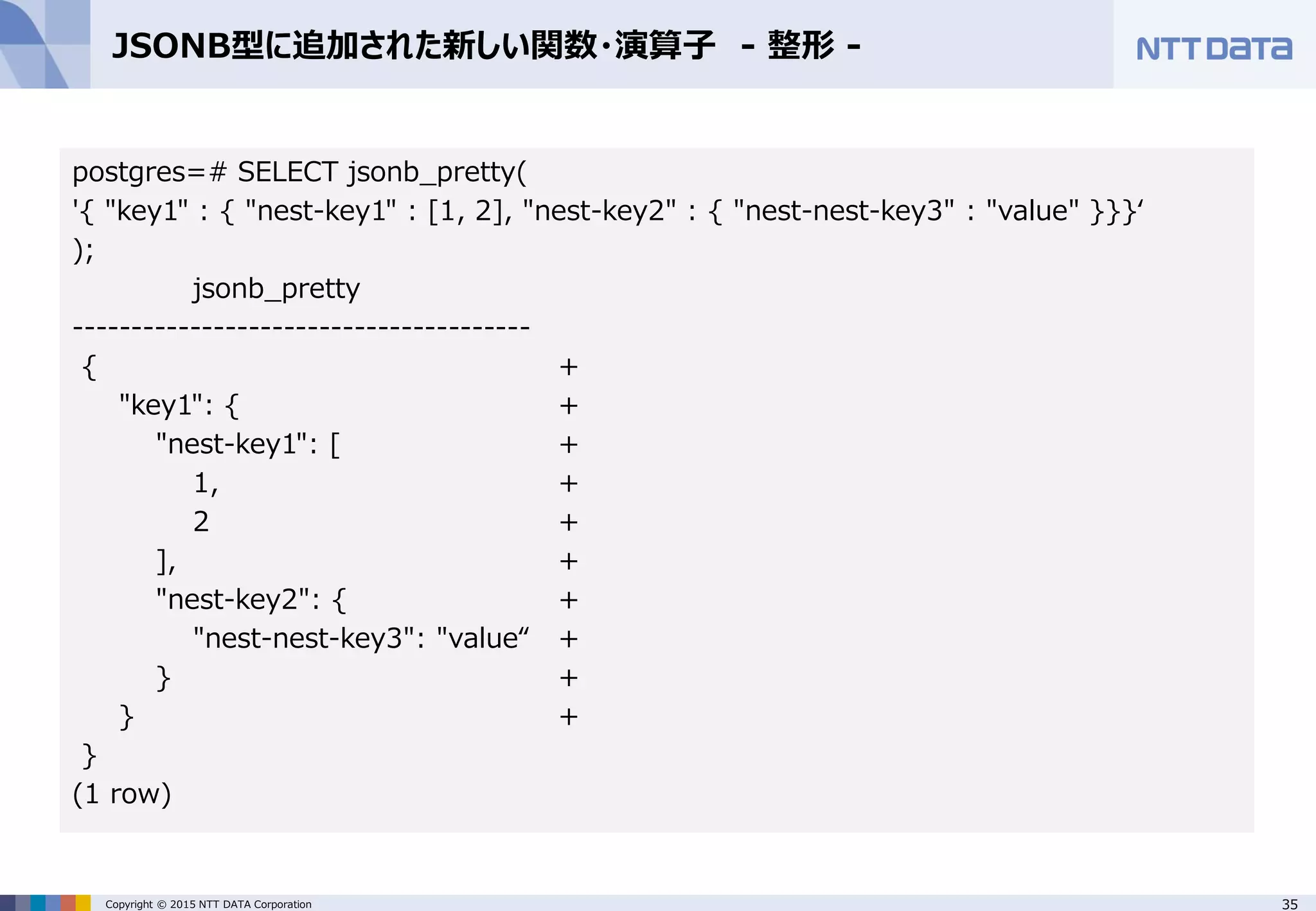 35Copyright © 2015 NTT DATA Corporation JSONB型に追加された新しい関数・演算子 - 整形 - postgres=# SELECT jsonb_pretty( '{ "key1" : { "nest-key1" : [1, 2], "nest-key2" : { "nest-nest-key3" : "value" }}}‘ ); jsonb_pretty --------------------------------------- { + "key1": { + "nest-key1": [ + 1, + 2 + ], + "nest-key2": { + "nest-nest-key3": "value“ + } + } + } (1 row) 