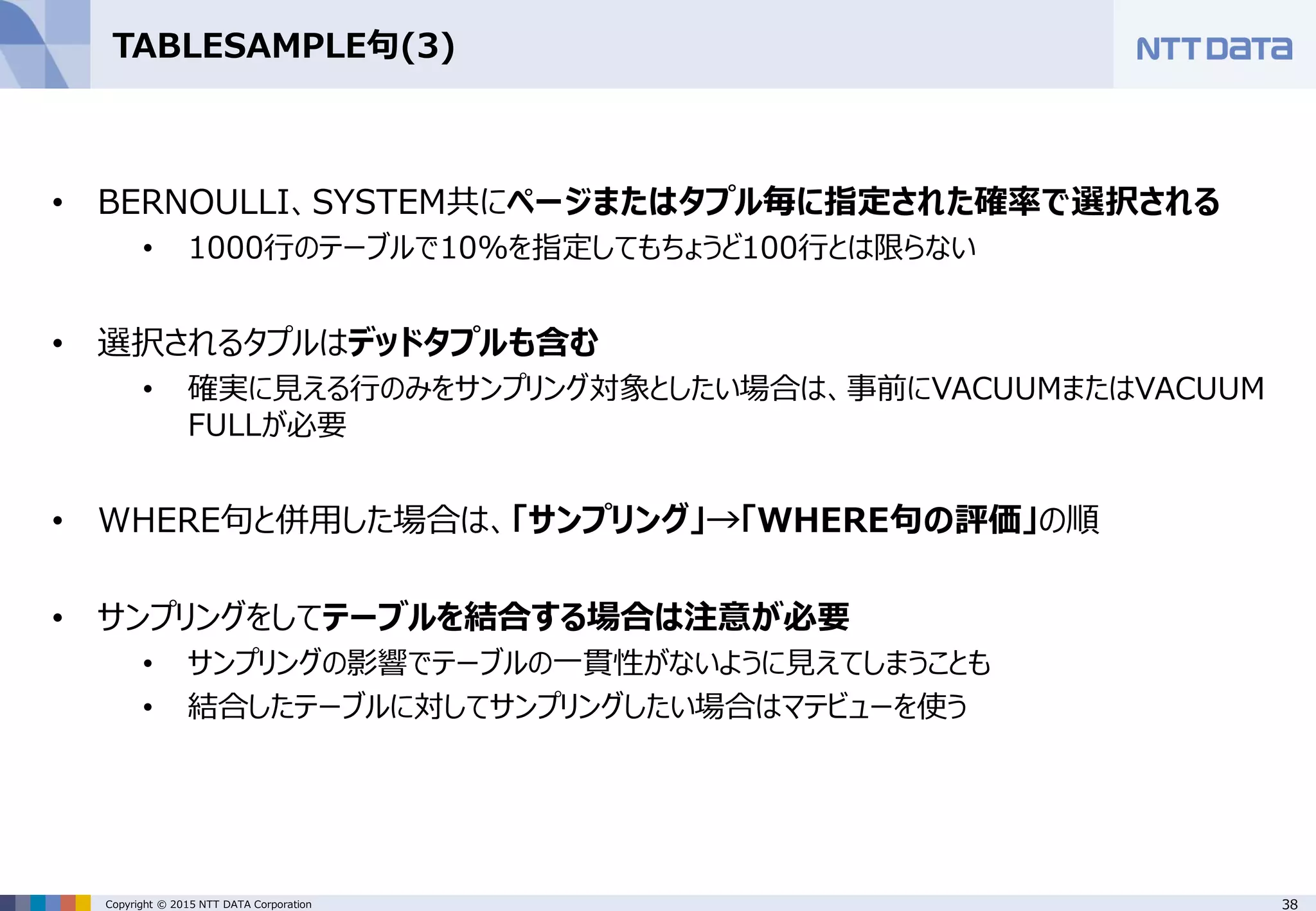 38Copyright © 2015 NTT DATA Corporation TABLESAMPLE句(3) • BERNOULLI、SYSTEM共にページまたはタプル毎に指定された確率で選択される • 1000行のテーブルで10%を指定してもちょうど100行とは限らない • 選択されるタプルはデッドタプルも含む • 確実に見える行のみをサンプリング対象としたい場合は、事前にVACUUMまたはVACUUM FULLが必要 • WHERE句と併用した場合は、「サンプリング」→「WHERE句の評価」の順 • サンプリングをしてテーブルを結合する場合は注意が必要 • サンプリングの影響でテーブルの一貫性がないように見えてしまうことも • 結合したテーブルに対してサンプリングしたい場合はマテビューを使う 