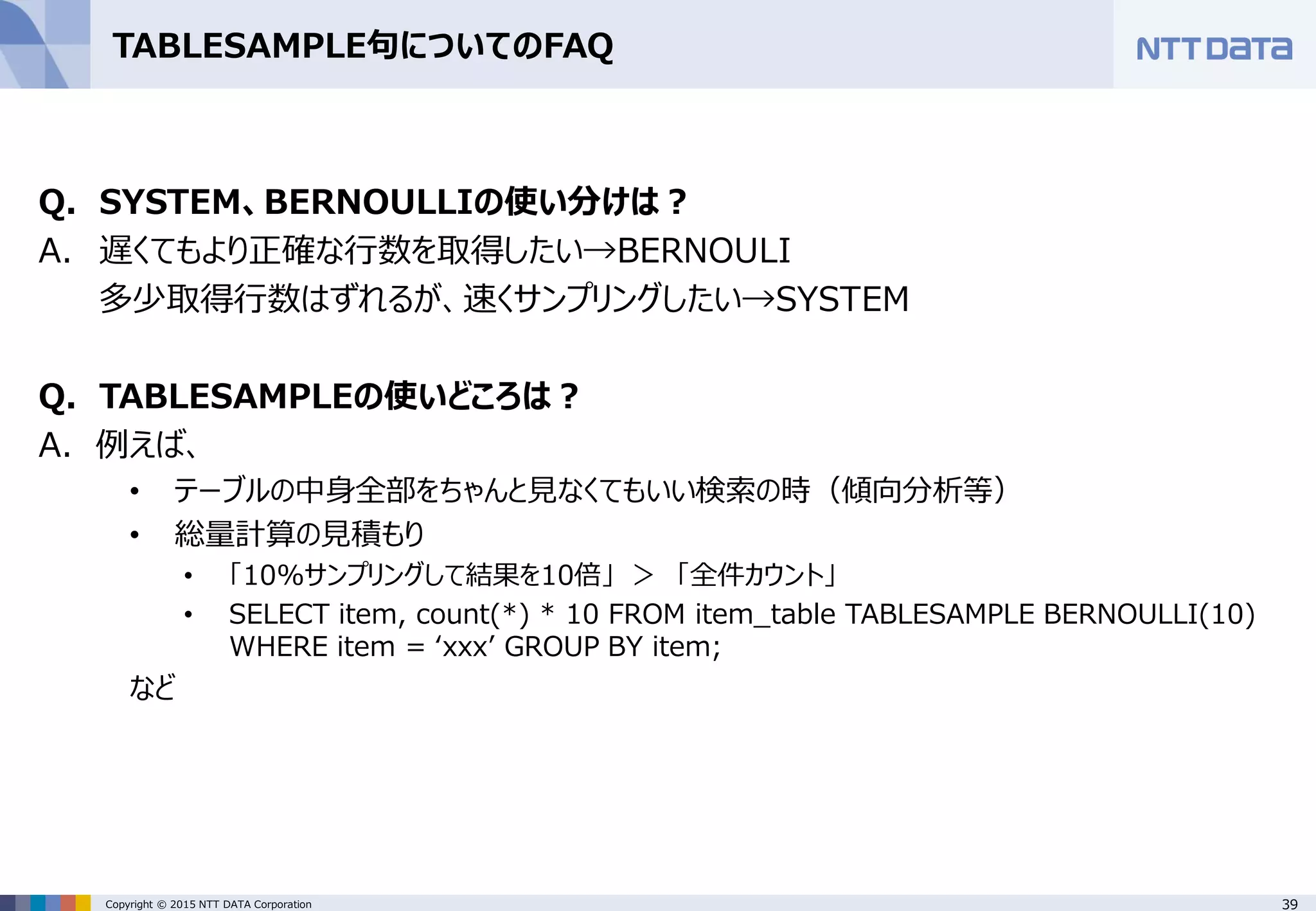 39Copyright © 2015 NTT DATA Corporation TABLESAMPLE句についてのFAQ Q. SYSTEM、BERNOULLIの使い分けは？ A. 遅くてもより正確な行数を取得したい→BERNOULI 多少取得行数はずれるが、速くサンプリングしたい→SYSTEM Q. TABLESAMPLEの使いどころは？ A. 例えば、 • テーブルの中身全部をちゃんと見なくてもいい検索の時（傾向分析等） • 総量計算の見積もり • 「10%サンプリングして結果を10倍」 ＞ 「全件カウント」 • SELECT item, count(*) * 10 FROM item_table TABLESAMPLE BERNOULLI(10) WHERE item = ‘xxx’ GROUP BY item; など 