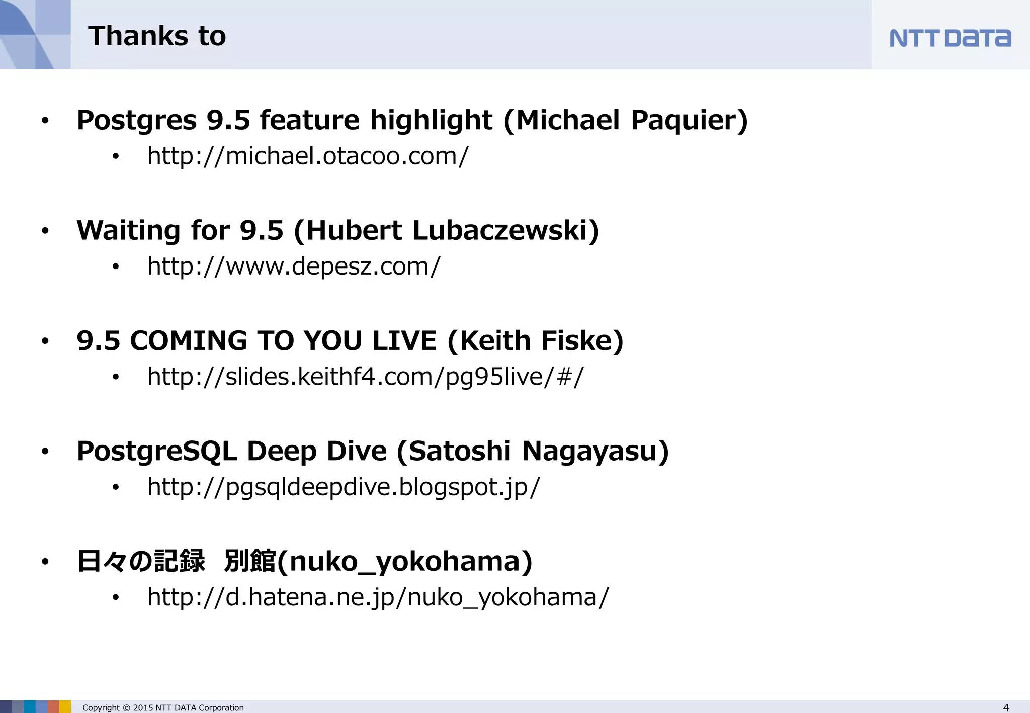 4Copyright © 2015 NTT DATA Corporation Thanks to • Postgres 9.5 feature highlight (Michael Paquier) • http://michael.otacoo.com/ • Waiting for 9.5 (Hubert Lubaczewski) • http://www.depesz.com/ • 9.5 COMING TO YOU LIVE (Keith Fiske) • http://slides.keithf4.com/pg95live/#/ • PostgreSQL Deep Dive (Satoshi Nagayasu) • http://pgsqldeepdive.blogspot.jp/ • 日々の記録 別館(nuko_yokohama) • http://d.hatena.ne.jp/nuko_yokohama/ 