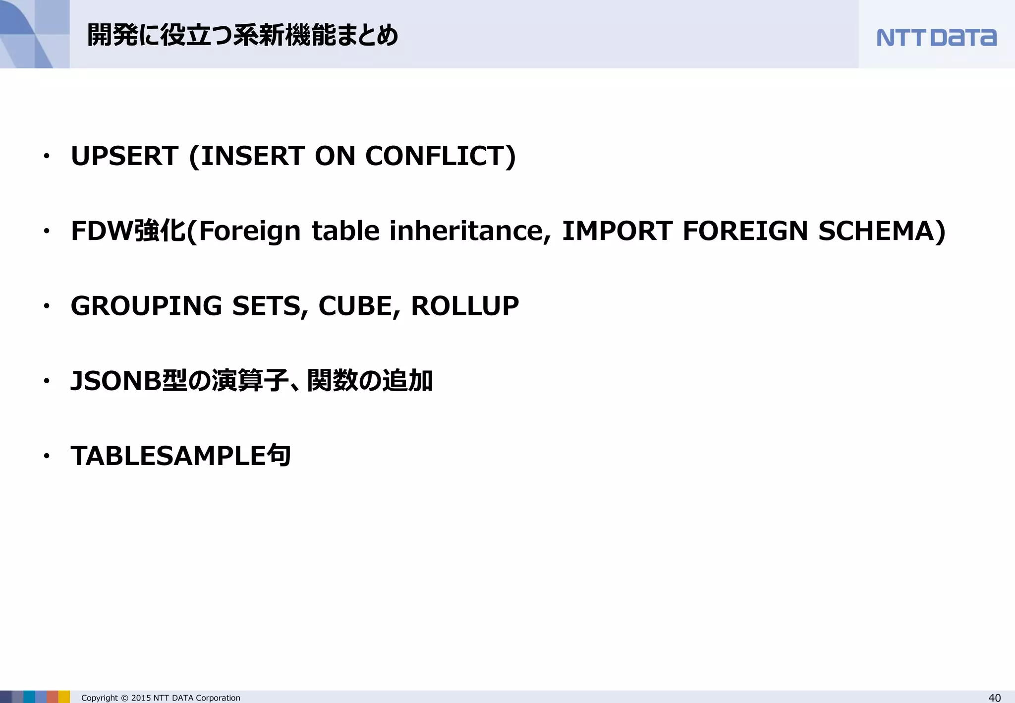 40Copyright © 2015 NTT DATA Corporation 開発に役立つ系新機能まとめ ・ UPSERT (INSERT ON CONFLICT) ・ FDW強化(Foreign table inheritance, IMPORT FOREIGN SCHEMA) ・ GROUPING SETS, CUBE, ROLLUP ・ JSONB型の演算子、関数の追加 ・ TABLESAMPLE句 
