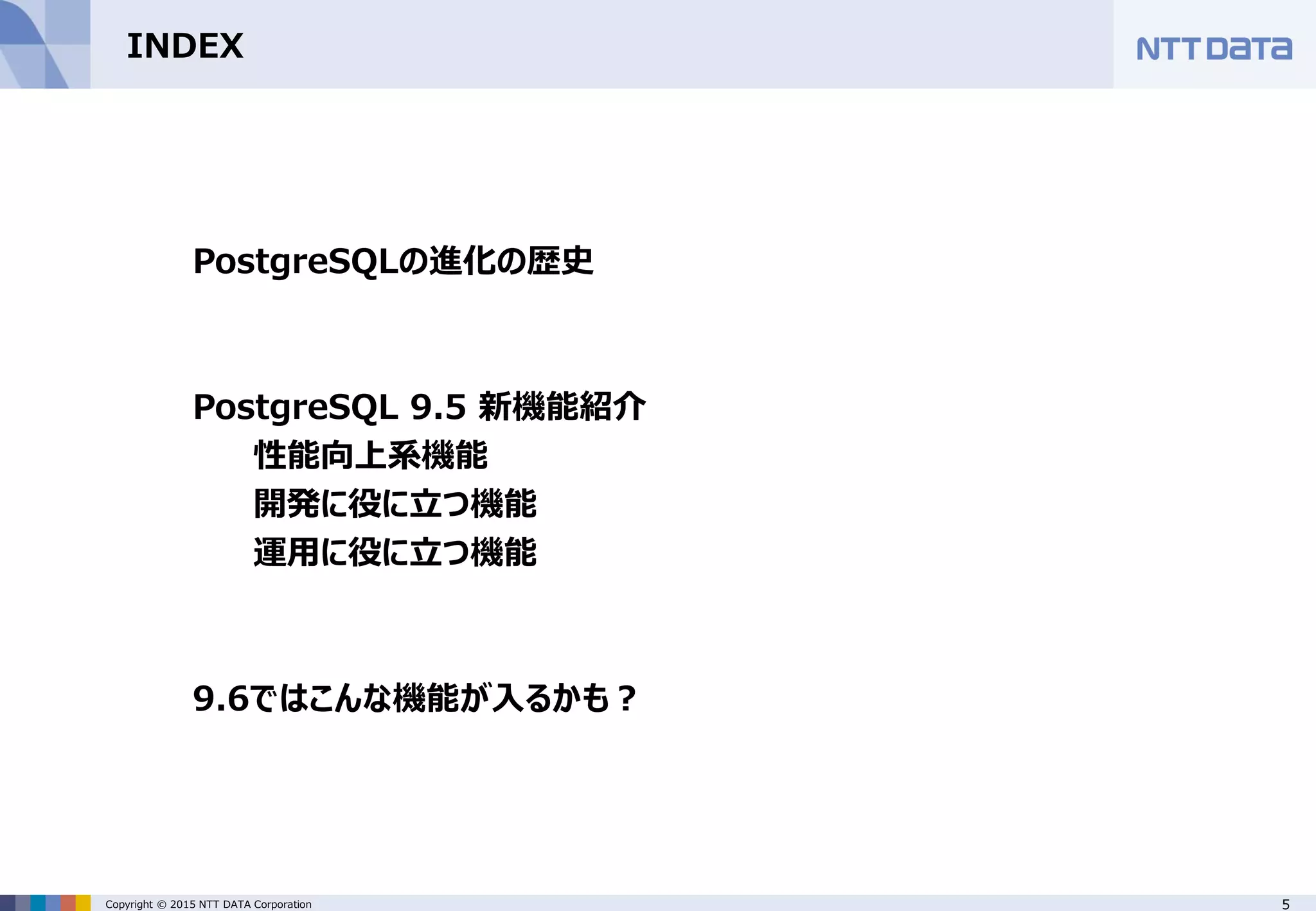 5Copyright © 2015 NTT DATA Corporation INDEX PostgreSQLの進化の歴史 PostgreSQL 9.5 新機能紹介 性能向上系機能 開発に役に立つ機能 運用に役に立つ機能 9.6ではこんな機能が入るかも？ 