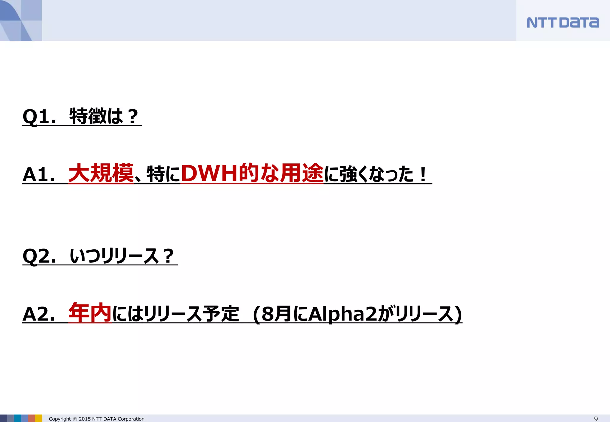 9Copyright © 2015 NTT DATA Corporation Q1. 特徴は？ A1. 大規模、特にDWH的な用途に強くなった！ Q2. いつリリース？ A2. 年内にはリリース予定 (8月にAlpha2がリリース) 