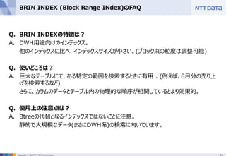 14Copyright © 2015 NTT DATA Corporation
BRIN INDEX (Block Range INdex)のFAQ
Q. BRIN INDEXの特徴は？
A. DWH用途向けのインデックス。
他のインデックスに比べ、インデックスサイズが小さい。(ブロック束の粒度は調整可能)
Q. 使いどころは？
A. 巨大なテーブルにて、ある特定の範囲を検索するときに有用 。(例えば、8月分の売り上
げを検索するなど)
さらに、カラムのデータとテーブル内の物理的な順序が相関しているとより効果的。
Q. 使用上の注意点は？
A. Btreeの代替となるインデックスではないことに注意。
静的で大規模なデータ(まさにDWH系)の検索に向いています。
 