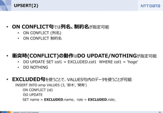 20Copyright © 2015 NTT DATA Corporation
UPSERT(2)
• ON CONFLICT句では列名、制約名が指定可能
• ON CONFLICT (列名)
• ON CONFLICT 制約名
• 衝突時(CONFLICT)の動作はDO UPDATE/NOTHINGが指定可能
• DO UPDATE SET col1 = EXCLUDED.col1 WHERE col1 = ‘hoge’
• DO NOTHING
• EXCLUDED句を使うことで、VALUES句内のデータを使うことが可能
INSERT INTO emp VALUES (3, '鈴木', '開発')
ON CONFLICT (id)
DO UPDATE
SET name = EXCLUDED.name, role = EXCLUDED.role;
 